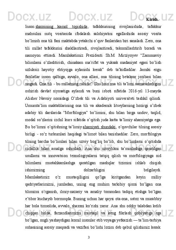                                                                                                         Kirish.  
Inson   shaxsining   kamol   topishida ,   tafakkurining   rivojlanishida,   tafakkur
mahsulini   nutq   vositasida   ifodalash   salohiyatini   egallashida   asosiy   vosita
bo’lmish ona tili fani maktabda yetakchi o’quv fanlaridan biri sanaladi. Zero, ona
tili   millat   tafakkurini   shakllantiradi,   rivojlantiradi,   takomillashtirib   boradi   va
namoyon   ettiradi.   Mamlakatimiz   Prezidenti   Sh.M.   Mirziyoyev   “Zamonaviy
bilimlarni   o’zlashtirish,   chinakam   ma’rifat   va   yuksak   madaniyat   egasi   bo’lish
uzluksiz   hayotiy   ehtiyojga   aylanishi   kerak”   deb   ta’kidladilar.   Jamiki   ezgu
fazilatlar   inson   qalbiga,   avvalo,   ona   allasi,   ona   tilining   betakror   jozibasi   bilan
singadi. Ona tili - bu millatning ruhidir” Shu bois ona tili ta’limi samaradorligini
oshirish   davlat   siyosatiga   aylandi   va   buni   isboti   sifatida   2016-yil   13-mayda
Alisher   Navoiy   nomidagi   O’zbek   tili   va   Adabiyoti   universiteti   tashkil   qilindi.
Umumta’lim   maktablarining   ona   tili   va   akademik   litseylarning   hozirgi   o’zbek
adabiy   tili   darslarida   “Morfologiya”   bo’limini,   shu   bilan   birga   undov,   taqlid,
modal   so’zlarini   izchil   kurs   sifatida  o’qitish   juda  katta   ta’limiy   ahamiyatga   ega.
Bu  bo’limni  o’qitishning  ta’limiy   ahamiyati   shundaki ,  o’quvchilar  tilning  asosiy
birligi   -   so’z   turkumlari   haqidagi   ta’limot   bilan   tanishadilar.   Zero,   morfologiya
tilning   barcha   bo’limlari   bilan   uzviy   bog’liq   bo’lib,   shu   bo’limlarni   o’qitishda
izchillik   bilan   amalga   oshiriladi.   Ana   shu   uzviylikni   ta’minlashga   qaratilgan
usullarni   va   innovatsion   texnologiyalarni   tatqiq   qilish   va   morfologiyaga   oid
bilimlarni   mustahkamlashga   qaratilgan   mashqlar   tizimini   ishlab   chiqish
ishimizning   dolzarbligini   belgilaydi.
Mamlakatimiz   o’z   mustaqilligini   qo’lga   kiritgandan   keyin   milliy
qadriyatlarimizni,   jumladan,   uning   eng   muhim   tarkibiy   qismi   bo’lgan   ona
tilimizni   o’rganish,   ilmiy-nazariy   va   amaliy   tomondan   tadqiq   etishga   bo’lgan
e’tibor kuchayib bormoqda. Buning uchun har qaysi  ota-ona, ustoz va murabbiy
har  bola  timsolida,  avvalo, shaxsni  ko’rishi  zarur. Ana shu  oddiy talabdan kelib
chiqqan   holda,   farzandlarimizni   mustaqil   va   keng   fikrlash   qobilyatiga   ega
bo’lgan, ongli yashaydigan komil insonlar etib voyaga yetkazish — ta’lim-tarbiya
sohasining asosiy maqsadi va vazifasi bo’lishi lozim deb qabul qilishimiz kerak.
       3   