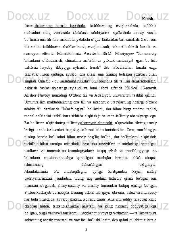 Kirish.  
Inson   shaxsining   kamol   topishida ,   tafakkurining   rivojlanishida,   tafakkur
mahsulini   nutq   vositasida   ifodalash   salohiyatini   egallashida   asosiy   vosita
bo’lmish ona tili fani maktabda yetakchi o’quv fanlaridan biri sanaladi. Zero, ona
tili   millat   tafakkurini   shakllantiradi,   rivojlantiradi,   takomillashtirib   boradi   va
namoyon   ettiradi.   Mamlakatimiz   Prezidenti   Sh.M.   Mirziyoyev   “Zamonaviy
bilimlarni   o’zlashtirish,   chinakam   ma’rifat   va   yuksak   madaniyat   egasi   bo’lish
uzluksiz   hayotiy   ehtiyojga   aylanishi   kerak”   deb   ta’kidladilar.   Jamiki   ezgu
fazilatlar   inson   qalbiga,   avvalo,   ona   allasi,   ona   tilining   betakror   jozibasi   bilan
singadi. Ona tili - bu millatning ruhidir” Shu bois ona tili ta’limi samaradorligini
oshirish   davlat   siyosatiga   aylandi   va   buni   isboti   sifatida   2016-yil   13-mayda
Alisher   Navoiy   nomidagi   O’zbek   tili   va   Adabiyoti   universiteti   tashkil   qilindi.
Umumta’lim   maktablarining   ona   tili   va   akademik   litseylarning   hozirgi   o’zbek
adabiy   tili   darslarida   “Morfologiya”   bo’limini,   shu   bilan   birga   undov,   taqlid,
modal   so’zlarini   izchil   kurs   sifatida  o’qitish   juda  katta   ta’limiy   ahamiyatga   ega.
Bu  bo’limni  o’qitishning  ta’limiy   ahamiyati   shundaki ,  o’quvchilar  tilning  asosiy
birligi   -   so’z   turkumlari   haqidagi   ta’limot   bilan   tanishadilar.   Zero,   morfologiya
tilning   barcha   bo’limlari   bilan   uzviy   bog’liq   bo’lib,   shu   bo’limlarni   o’qitishda
izchillik   bilan   amalga   oshiriladi.   Ana   shu   uzviylikni   ta’minlashga   qaratilgan
usullarni   va   innovatsion   texnologiyalarni   tatqiq   qilish   va   morfologiyaga   oid
bilimlarni   mustahkamlashga   qaratilgan   mashqlar   tizimini   ishlab   chiqish
ishimizning   dolzarbligini   belgilaydi.
Mamlakatimiz   o’z   mustaqilligini   qo’lga   kiritgandan   keyin   milliy
qadriyatlarimizni,   jumladan,   uning   eng   muhim   tarkibiy   qismi   bo’lgan   ona
tilimizni   o’rganish,   ilmiy-nazariy   va   amaliy   tomondan   tadqiq   etishga   bo’lgan
e’tibor kuchayib bormoqda. Buning uchun har qaysi  ota-ona, ustoz va murabbiy
har  bola  timsolida,  avvalo, shaxsni  ko’rishi  zarur. Ana shu  oddiy talabdan kelib
chiqqan   holda,   farzandlarimizni   mustaqil   va   keng   fikrlash   qobilyatiga   ega
bo’lgan, ongli yashaydigan komil insonlar etib voyaga yetkazish — ta’lim-tarbiya
sohasining asosiy maqsadi va vazifasi bo’lishi lozim deb qabul qilishimiz kerak.
       3