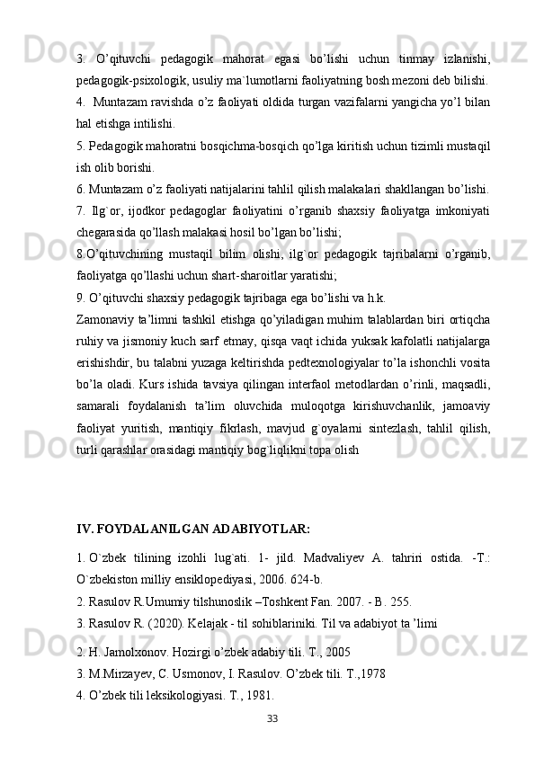 3.   O’qituvchi   pedagogik   mahorat   egasi   bo’lishi   uchun   tinmay   izlanishi,
pedagogik-psixologik, usuliy ma`lumotlarni faoliyatning bosh mezoni deb bilishi.
4.  Muntazam ravishda o’z faoliyati oldida turgan vazifalarni yangicha yo’l bilan
h al etishga intilish i .
5. Pedagogik ma h oratni bos q ichma-bos q ich  q o’lga kiritish uchun tizimli musta q il
ish olib borishi.
6. Muntazam o’z faoliyati natijalarini ta h lil  q ilish malakalari shakllangan bo’lishi.
7.   Ilg`or,   ijodkor   pedagoglar   faoliyatini   o’rganib   shaxsiy   faoliyatga   imkoniyati
chegarasida qo’llash malakasi hosil bo’lgan bo’lishi;
8.O’ q ituvchining   musta q il   bilim   olishi,   il g` or   pedagogik   tajribalarni   o’rganib,
faoliyatga  q o’llashi uch un  shart-sharoitlar yaratishi;
9. O’qituvchi shaxsiy pedagogik tajribaga ega bo’lishi va h.k. 
Zаmоnаviy tа’limni tаshkil etishgа qo’yilаdigаn muhim tаlаblаrdаn biri оrtiqchа
ruhiy vа jismоniy kuch sаrf etmаy, qisqа vаqt ichidа yuksаk kаfоlаtli nаtijаlаrgа
erishishdir, bu tаlаbni yuzаgа keltirishdа pedteхnоlоgiyalаr to’lа ishоnchli vоsitа
bo’lа оlаdi. Kurs  ishidа tаvsiya  qilingаn interfаоl  metоd lаrdan   o’rinli, mаqsаdli,
sаmаrаli   foydalanish   tа’lim   оluvchidа   mulоqоtgа   kirishuvchаnlik,   jаmоаviy
fаоliyat   yuritish,   mаntiqiy   fikrlаsh,   mаvjud   g`оyalаrni   sintezlаsh,   tаhlil   qilish,
turli qаrаshlаr оrаsidаgi mаntiqiy bоg`liqlikni tоpа оlish
IV. FOYDALANILGAN ADABIYOTLAR:
1. O`zbek   tilining   izohli   lug`ati.   1-   jild.   Madvaliyev   A.   tahriri   ostida.   - Т .:
O`zbekiston milliy ensiklopediyasi, 2006. 624-b. 
2. Rasulov R.Umumiy tilshunoslik –Toshkent Fan. 2007. - B. 255. 
3. Rasulov R. (2020). Kelajak - til sohiblariniki. Til va adabiyot ta ’limi
2. H. Jamolxonov. Hozirgi o’zbek adabiy tili. T., 2005
3. M.Mirzayev, C. Usmonov, I. Rasulov. O’zbek tili. T.,1978
4. O’zbek tili leksikologiyasi. T., 1981.
       33   