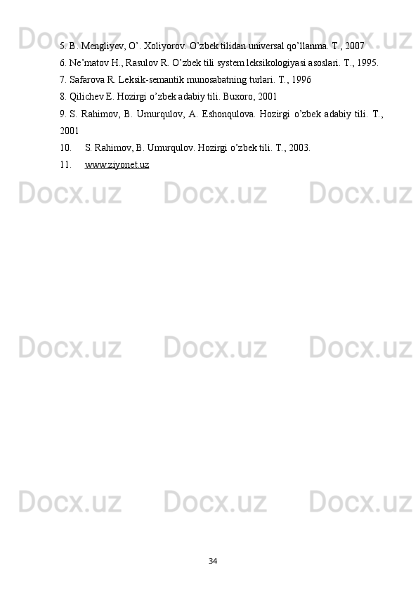 5. B. Mengliyev, O’. Xoliyorov. O’zbek tilidan universal qo’llanma. T., 2007
6. Ne’matov H., Rasulov R. O’zbek tili system leksikologiyasi asoslari. T., 1995.
7. Safarova R. Leksik-semantik munosabatning turlari. T., 1996 
8. Qilichev E. Hozirgi o’zbek adabiy tili. Buxoro, 2001
9. S.   Rahimov,   B.   Umurqulov,   A.   Eshonqulova.   Hozirgi   o’zbek   adabiy   tili.   T.,
2001
10. S. Rahimov, B. Umurqulov. Hozirgi o’zbek tili. T., 2003.
11. www.ziyonet.uz     
       34   