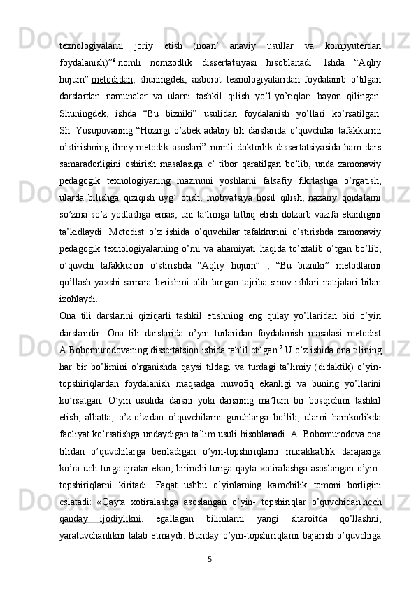 texnologiyalarni   joriy   etish   (noan’   anaviy   usullar   va   kompyuterdan
foydalanish)” 6
  nomli   nomzodlik   dissertatsiyasi   hisoblanadi.   Ishda   “Aqliy
hujum”   metodidan ,   shuningdek,   axborot   texnologiyalaridan   foydalanib   o’tilgan
darslardan   namunalar   va   ularni   tashkil   qilish   yo’l-yo’riqlari   bayon   qilingan.
Shuningdek,   ishda   “Bu   bizniki”   usulidan   foydalanish   yo’llari   ko’rsatilgan.
Sh. Yusupovaning  “Hozirgi   o’zbek  adabiy  tili   darslarida o’quvchilar  tafakkurini
o’stirishning   ilmiy-metodik   asoslari”   nomli   doktorlik   dissertatsiyasida   ham   dars
samaradorligini   oshirish   masalasiga   e’   tibor   qaratilgan   bo’lib,   unda   zamonaviy
pedagogik   texnologiyaning   mazmuni   yoshlarni   falsafiy   fikrlashga   o’rgatish,
ularda   bilishga   qiziqish   uyg’   otish,   motivatsiya   hosil   qilish,   nazariy   qoidalarni
so’zma-so’z   yodlashga   emas,   uni   ta’limga   tatbiq   etish   dolzarb   vazifa   ekanligini
ta’kidlaydi.   Metodist   o’z   ishida   o’quvchilar   tafakkurini   o’stirishda   zamonaviy
pedagogik   texnologiyalarning   o’rni   va   ahamiyati   haqida   to’xtalib   o’tgan   bo’lib,
o’quvchi   tafakkurini   o’stirishda   “Aqliy   hujum”   ,   “Bu   bizniki”   metodlarini
qo’llash   yaxshi   samara   berishini   olib   borgan   tajriba-sinov   ishlari   natijalari   bilan
izohlaydi.
Ona   tili   darslarini   qiziqarli   tashkil   etishning   eng   qulay   yo’llaridan   biri   o’yin
darslaridir.   Ona   tili   darslarida   o’yin   turlaridan   foydalanish   masalasi   metodist
A.Bobomurodovaning dissertatsion ishida tahlil etilgan. 7
  U o’z ishida ona tilining
har   bir   bo’limini   o’rganishda   qaysi   tildagi   va   turdagi   ta’limiy   (didaktik)   o’yin-
topshiriqlardan   foydalanish   maqsadga   muvofiq   ekanligi   va   buning   yo’llarini
ko’rsatgan.   O’yin   usulida   darsni   yoki   darsning   ma’lum   bir   bosqichini   tashkil
etish,   albatta,   o’z-o’zidan   o’quvchilarni   guruhlarga   bo’lib,   ularni   hamkorlikda
faoliyat ko’rsatishga undaydigan ta’lim usuli hisoblanadi. A. Bobomurodova ona
tilidan   o’quvchilarga   beriladigan   o’yin-topshiriqlarni   murakkablik   darajasiga
ko’ra uch turga ajratar ekan, birinchi turiga qayta xotiralashga asoslangan o’yin-
topshiriqlarni   kiritadi.   Faqat   ushbu   o’yinlarning   kamchilik   tomoni   borligini
eslatadi:   «Qayta   xotiralashga   asoslangan   o’yin-   topshiriqlar   o’quvchidan   hech
qanday   ijodiylikni ,   egallagan   bilimlarni   yangi   sharoitda   qo’llashni,
yaratuvchanlikni   talab   etmaydi.  Bunday   o’yin-topshiriqlarni   bajarish   o’quvchiga
       5   