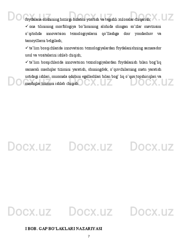 foydalana olishining hozirgi holatini yoritish va tegishli xulosalar chiqarish;
 ona   tilinining   morfologiya   bo’limining   alohida   olingan   so’zlar   mavzusini
o’qitishda   innovatsion   texnologiyalarni   qo’llashga   doir   yondashuv   va
tamoyillarni belgilash;
 ta’lim bosqichlarida innovatsion texnologiyalardan foydalanishning samarador
usul va vositalarini ishlab chiqish;
 ta’lim   bosqichlarida   innovatsion   texnologiyalardan   foydalanish   bilan   bog’liq
samarali   mashqlar   tizimini   yaratish,   shuningdek,   o’quvchilarning   matn   yaratish
ustidagi ishlari, muomala odobini egallashlari bilan bog’ liq o’quv topshiriqlari va
mashqlar tizimini ishlab chiqish.
I BOB.   GAP BO’LAKLARI NAZARIYASI
       7   