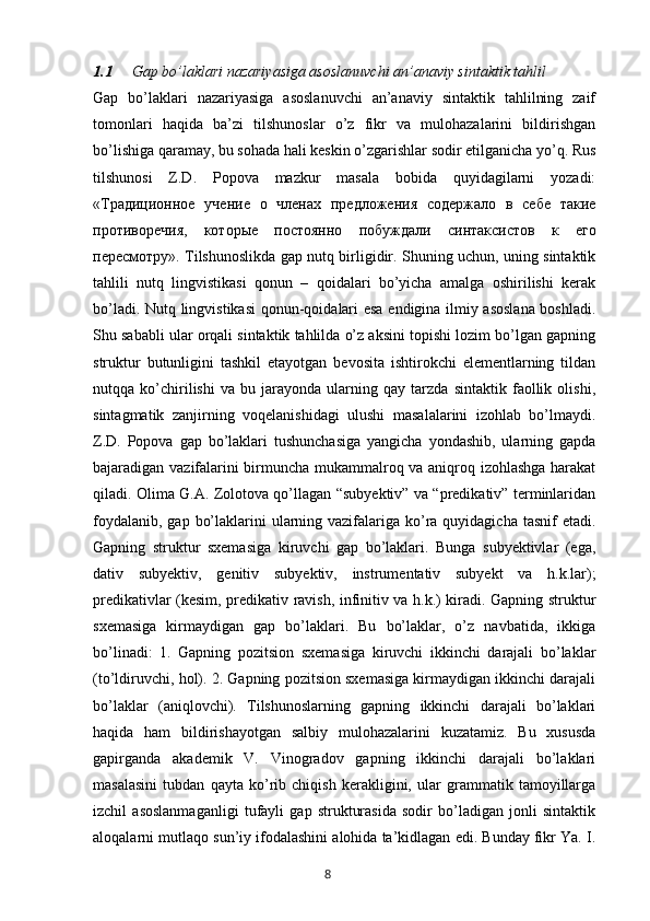 1.1 Gap bo’laklari nazariyasiga asoslanuvchi an’anaviy sintaktik tahlil
Gap   bo’laklari   nazariyasiga   asoslanuvchi   an’anaviy   sintaktik   tahlilning   zaif
tomonlari   haqida   ba’zi   tilshunoslar   o’z   fikr   va   mulohazalarini   bildirishgan
bo’lishiga qaramay, bu sohada hali keskin o’zgarishlar sodir etilganicha yo’q. Rus
tilshunosi   Z.D.   Popova   mazkur   masala   bobida   quyidagilarni   yozadi:
« Традиционное   учение   о   членах   предложения   содержало   в   себе   такие
противоречия ,   которые   постоянно   побуждали   синтаксистов   к   его
пересмотру ». Tilshunoslikda gap nutq birligidir. Shuning uchun, uning sintaktik
tahlili   nutq   lingvistikasi   qonun   –   qoidalari   bo’yicha   amalga   oshirilishi   kerak
bo’ladi. Nutq lingvistikasi  qonun-qoidalari esa endigina ilmiy asoslana boshladi.
Shu sababli ular orqali sintaktik tahlilda o’z aksini topishi lozim bo’lgan gapning
struktur   butunligini   tashkil   etayotgan   bevosita   ishtirokchi   elementlarning   tildan
nutqqa   ko’chirilishi   va   bu   jarayonda   ularning   qay   tarzda   sintaktik   faollik   olishi,
sintagmatik   zanjirning   voqelanishidagi   ulushi   masalalarini   izohlab   bo’lmaydi.
Z.D.   Popova   gap   bo’laklari   tushunchasiga   yangicha   yondashib,   ularning   gapda
bajaradigan vazifalarini birmuncha mukammalroq va aniqroq izohlashga harakat
qiladi. Olima G.A. Zolotova qo’llagan “subyektiv” va “predikativ” terminlaridan
foydalanib,  gap bo’laklarini  ularning vazifalariga ko’ra  quyidagicha  tasnif  etadi.
Gapning   struktur   sxemasiga   kiruvchi   gap   bo’laklari.   Bunga   subyektivlar   (ega,
dativ   subyektiv,   genitiv   subyektiv,   instrumentativ   subyekt   va   h.k.lar);
predikativlar (kesim, predikativ ravish, infinitiv va h.k.) kiradi. Gapning struktur
sxemasiga   kirmaydigan   gap   bo’laklari.   Bu   bo’laklar,   o’z   navbatida,   ikkiga
bo’linadi:   1.   Gapning   pozitsion   sxemasiga   kiruvchi   ikkinchi   darajali   bo’laklar
(to’ldiruvchi, hol). 2. Gapning pozitsion sxemasiga kirmaydigan ikkinchi darajali
bo’laklar   (aniqlovchi).   Tilshunoslarning   gapning   ikkinchi   darajali   bo’laklari
haqida   ham   bildirishayotgan   salbiy   mulohazalarini   kuzatamiz.   Bu   xususda
gapirganda   akademik   V.   Vinogradov   gapning   ikkinchi   darajali   bo’laklari
masalasini   tubdan   qayta   ko’rib   chiqish   kerakligini,   ular   grammatik   tamoyillarga
izchil   asoslanmaganligi   tufayli   gap   strukturasida   sodir   bo’ladigan   jonli   sintaktik
aloqalarni mutlaqo sun’iy ifodalashini alohida ta’kidlagan edi. Bunday fikr Ya. I.
       8   