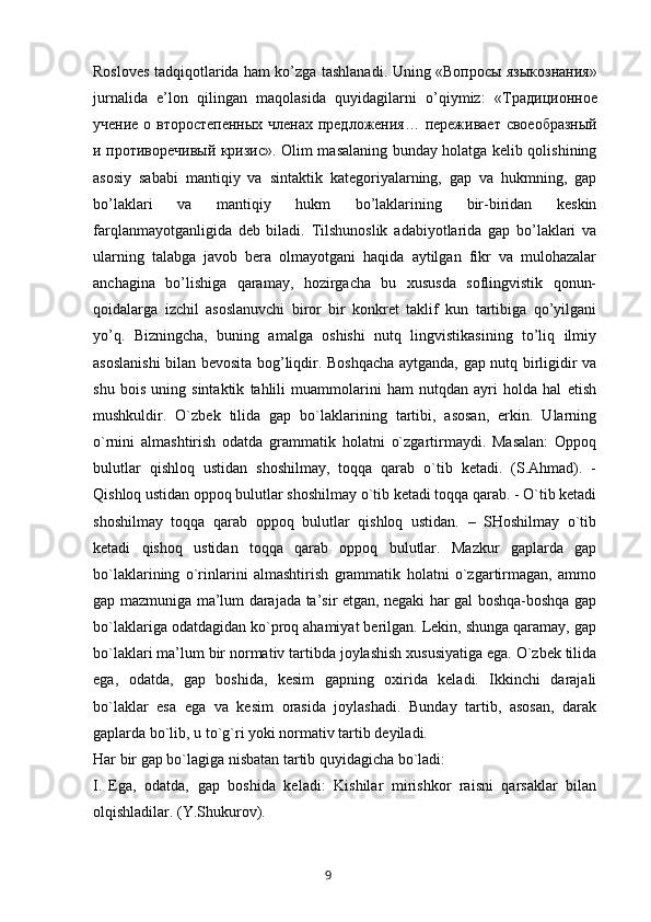 Rosloves tadqiqotlarida ham ko’zga tashlanadi. Uning « Вопросы   языкознания »
jurnalida   e’lon   qilingan   maqolasida   quyidagilarni   o’qiymiz:   « Традиционное
учение   о   второстепенных   членах   предложения …   переживает   своеобразный
и   противоречивый   кризис ». Olim masalaning bunday holatga kelib qolishining
asosiy   sababi   mantiqiy   va   sintaktik   kategoriyalarning,   gap   va   hukmning,   gap
bo’laklari   va   mantiqiy   hukm   bo’laklarining   bir-biridan   keskin
farqlanmayotganligida   deb   biladi.   Tilshunoslik   adabiyotlarida   gap   bo’laklari   va
ularning   talabga   javob   bera   olmayotgani   haqida   aytilgan   fikr   va   mulohazalar
anchagina   bo’lishiga   qaramay,   hozirgacha   bu   xususda   soflingvistik   qonun-
qoidalarga   izchil   asoslanuvchi   biror   bir   konkret   taklif   kun   tartibiga   qo’yilgani
yo’q.   Bizningcha,   buning   amalga   oshishi   nutq   lingvistikasining   to’liq   ilmiy
asoslanishi  bilan bevosita bog’liqdir. Boshqacha aytganda, gap nutq birligidir va
shu   bois   uning   sintaktik   tahlili   muammolarini   ham   nutqdan   ayri   holda   hal   etish
mushkuldir.   O`zbek   tilida   gap   bo`laklarining   tartibi,   asosan,   erkin.   Ularning
o`rnini   almashtirish   odatda   grammatik   holatni   o`zgartirmaydi.   Masalan:   Oppoq
bulutlar   qishloq   ustidan   shoshilmay,   toqqa   qarab   o`tib   ketadi.   (S.Ahmad).   -
Qishloq ustidan oppoq bulutlar shoshilmay o`tib ketadi toqqa qarab. - O`tib ketadi
shoshilmay   toqqa   qarab   oppoq   bulutlar   qishloq   ustidan.   –   SHoshilmay   o`tib
ketadi   qishoq   ustidan   toqqa   qarab   oppoq   bulutlar.   Mazkur   gaplarda   gap
bo`laklarining   o`rinlarini   almashtirish   grammatik   holatni   o`zgartirmagan,   ammo
gap mazmuniga ma’lum darajada ta’sir etgan, negaki har gal boshqa-boshqa gap
bo`laklariga odatdagidan ko`proq ahamiyat berilgan. Lekin, shunga qaramay, gap
bo`laklari ma’lum bir normativ tartibda joylashish xususiyatiga ega. O`zbek tilida
ega,   odatda,   gap   boshida,   kesim   gapning   oxirida   keladi.   Ikkinchi   darajali
bo`laklar   esa   ega   va   kesim   orasida   joylashadi.   Bunday   tartib,   asosan,   darak
gaplarda bo`lib, u to`g`ri yoki normativ tartib deyiladi.
Har bir gap bo`lagiga nisbatan tartib quyidagicha bo`ladi: 
I. Ega,   odatda,   gap   boshida   keladi:   Kishilar   mirishkor   raisni   qarsaklar   bilan
olqishladilar. (Y.Shukurov).
       9