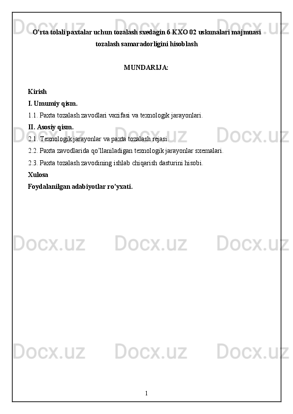 O’rta tolali paxtalar uchun tozalash sxedagin 6 KXO 02 uskunalari majmuasi
tozalash samaradorligini hisoblash  
MUNDARIJ A:
Kirish
I. Umumiy qism.
1 .1. Paxta tozalash zavodlari  vazifasi va texnologik jarayonlari .
II. Asosiy qism.
2 . 1 . Texnologik jarayon lar  va paxta tozalash  rejasi .
2 . 2 . Paxta zavodlarida qo’llaniladigan texnologik jarayonlar sxemalari.
2.3. Paxta tozalash zavodining ishlab chiqarish dasturini hisob i .
Xulosa
Foydalanilgan adabiyotlar ro’yxati.
1