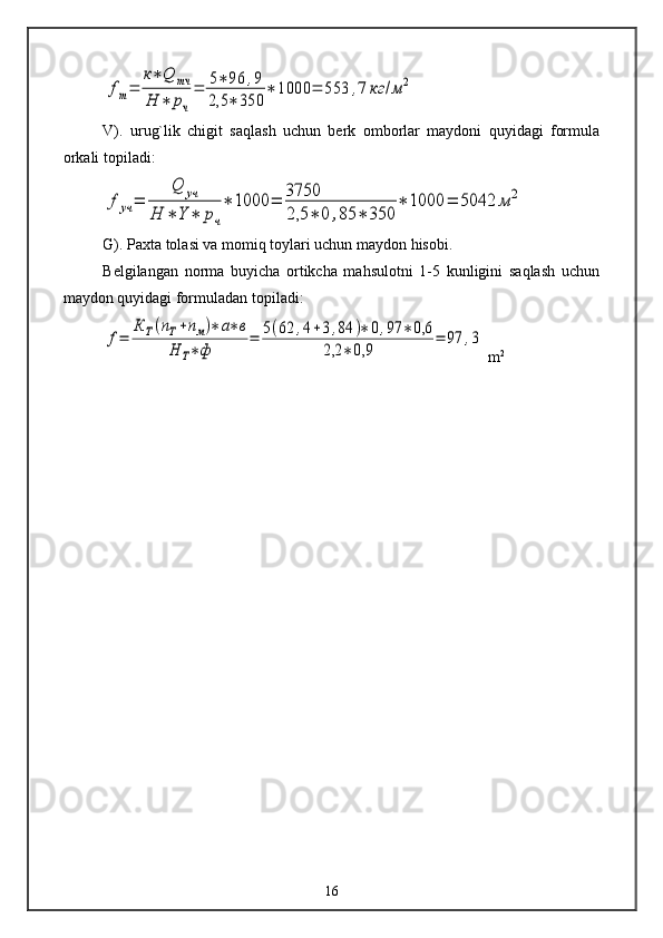 fm=	
к∗	Q	тч	
Н	∗	рч
=	5∗	96	,9	
2,5	∗	350	
∗	1000	=	553	,7	кг	/м	2V).   urug`lik   chigit   saqlash   uchun   berk   omborlar   maydoni   quyidagi   formula
orkali topiladi:	
f	уч	=	
Q	уч	
Н	∗	Y	∗	рч
∗	1000	=	3750
2,5	∗	0	,85	∗	350	
∗	1000	=	5042	м	2
G). Paxta tolasi va momiq toylari uchun maydon hisobi.
Belgilangan   norma   buyicha   ortikcha   mahsulotni   1-5   kunligini   saqlash   uchun
maydon quyidagi formuladan topiladi:	
f=	
К	Т(пТ+пм)∗	а∗в	
Н	Т∗ф	
=	5(62	,4+3,84	)∗	0,97	∗0,6	
2,2	∗0,9	
=	97	,3
 m 2
16 