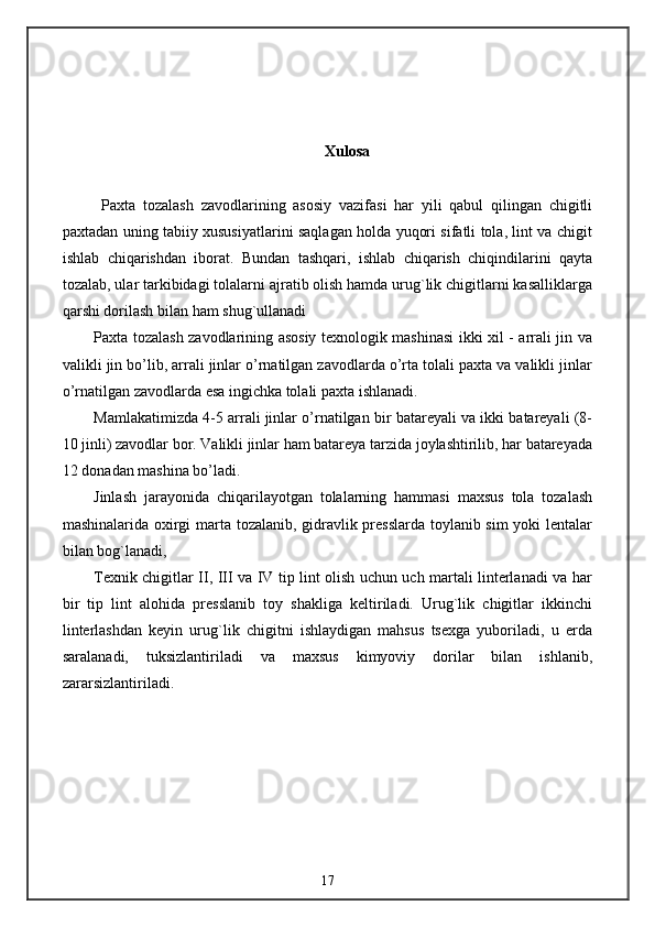 Xulosa
Paxta   tozalash   zavodlarining   asosiy   vazifasi   har   yili   qabul   qilingan   chigitli
paxtadan uning tabiiy xususiyatlarini saqlagan holda yuqori sifatli tola, lint va chigit
ishlab   chiqarishdan   iborat.   Bundan   tashqari,   ishlab   chiqarish   chiqindilarini   qayta
tozalab, ular tarkibidagi tolalarni ajratib olish hamda urug`lik chigitlarni kasalliklarga
qarshi dorilash bilan ham shug`ullanadi
Paxta tozalash zavodlarining asosiy texnologik mashinasi ikki xil - arrali jin va
valikli jin bo’lib, arrali jinlar o’rnatilgan zavodlarda o’rta tolali paxta va valikli jinlar
o’rnatilgan zavodlarda esa ingichka tolali paxta ishlanadi.
Mamlakatimizda 4-5 arrali jinlar o’rnatilgan bir batareyali va ikki batareyali (8-
10 jinli) zavodlar bor. Valikli jinlar ham batareya tarzida joylashtirilib, har batareyada
12 donadan mashina bo’ladi.
Jinlash   jarayonida   chiqarilayotgan   tolalarning   hammasi   maxsus   tola   tozalash
mashinalarida oxirgi marta tozalanib, gidravlik presslarda toylanib sim yoki lentalar
bilan bog`lanadi,
Texnik chigitlar II, III va IV tip lint olish uchun uch martali linterlanadi va har
bir   tip   lint   alohida   presslanib   toy   shakliga   keltiriladi.   Urug`lik   chigitlar   ikkinchi
linterlashdan   keyin   urug`lik   chigitni   ishlaydigan   mahsus   tsexga   yuboriladi,   u   erda
saralanadi,   tuksizlantiriladi   va   maxsus   kimyoviy   dorilar   bilan   ishlanib,
zararsizlantiriladi.
17