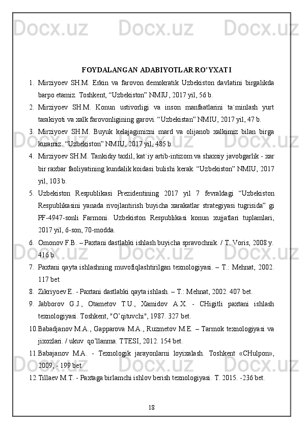 FOYDALANGAN ADABIYOTLAR RO’YXATI
1. Mirziyoev   SH.M.   Erkin   va   farovon   demokratik   Uzbekiston   davlatini   birgalikda
barpo etamiz.  Toshkent, “Uzbekiston” NMIU, 2017 yil, 56 b.
2. Mirziyoev   SH.M.   Konun   ustivorligi   va   inson   manfaatlarini   ta`minlash   yurt
tarakiyoti va xalk farovonligining garovi. “Uzbekistan” NMIU, 2017 yil, 47 b.
3. Mirziyoev   SH.M.   Buyuk   kelajagimizni   mard   va   olijanob   xalkimiz   bilan   birga
kuramiz.  “Uzbekiston” NMIU, 2017 yil, 485 b.
4. Mirziyoev SH.M. Tankidiy taxlil, kat`iy artib-intizom va shaxsiy   javobgarlik - xar
bir raxbar faoliyatining kundalik koidasi bulishi   kerak. “Uzbekiston” NMIU, 2017
yil, 103 b.
5. Uzbekiston   Respublikasi   Prezidentining   2017   yil   7   fevraldagi   “Uzbekiston
Respublikasini   yanada   rivojlantirish   buyicha   xarakatlar   strategiyasi   tugrisida”   gi
PF-4947-sonli   Farmoni.   Uzbekiston   Respublikasi   konun   xujjatlari   tuplamlari,
2017 yil, 6-son, 70-modda.
6. Omonov F.B. – Paxtani dastlabki ishlash buyicha spravochnik. / T. Voris, 2008 y.
416 b.
7. Paxtani qayta ishlashning muvofiqlashtirilgan texnologiyasi. – T.: Mehnat, 2002.
117 bet.
8. Zikriyoev E. - Paxtani dastlabki qayta ishlash. – T.: Mehnat, 2002.  407 bet.
9. Jabborov   G.J.,   Otametov   T.U.,   Xamidov   A .X.   -   CHigitli   paxtani   ishlash
texnologiyasi. Toshkent, "O’qituvchi", 1987. 327 bet.
10. Babadjanov M.A., Gapparova M.A., Ruzmetov M.E. – Tarmok texnologiyasi  va
jixozlari. / ukuv  qo’llanma. TTESI, 2012. 154 bet.
11. Babajanov   M.A.   -   Texnologik   jarayonlarni   loyixalash.   Toshkent   «CHulpon»,
2009, - 199 bet.
12. Tillaev M.T. - Paxtaga birlamchi ishlov berish texnologiyasi.  T. 2015. -236 bet.
18 