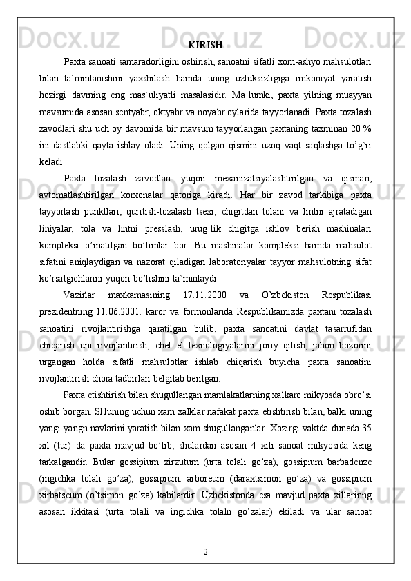 KIRISH
Paxta sanoati samaradorligini oshirish, sanoatni sifatli xom-ashyo mahsulotlari
bilan   ta`minlanishini   yaxshilash   hamda   uning   uzluksizligiga   imkoniyat   yaratish
hozirgi   davrning   eng   mas`uliyatli   masalasidir.   Ma`lumki,   paxta   yilning   muayyan
mavsumida  asosan sentyabr, oktyabr va noyabr oylarida tayyorlanadi. Paxta tozalash
zavodlari shu uch oy davomida bir mavsum  tayyorlangan paxtaning taxminan 20 %
ini   dastlabki   qayta   ishlay   oladi.   Uning   qolgan   qismini   uzoq   vaqt   saqlashga   to’g`ri
keladi.
Paxta   tozalash   zavodlari   yuqori   mexanizatsiyalashtirilgan   va   qisman,
avtomatlashtirilgan   korxonalar   qatoriga   kiradi.   Har   bir   zavod   tarkibiga   paxta
tayyorlash   punktlari,   quritish-tozalash   tsexi,   chigitdan   tolani   va   lintni   ajratadigan
liniyalar,   tola   va   lintni   presslash,   urug`lik   chigitga   ishlov   berish   mashinalari
kompleksi   o’rnatilgan   bo’limlar   bor.   Bu   mashinalar   kompleksi   hamda   mahsulot
sifatini   aniqlaydigan   va   nazorat   qiladigan   laboratoriyalar   tayyor   mahsulotning   sifat
ko’rsatgichlarini yuqori bo’lishini ta`minlaydi.
Vazirlar   maxkamasining   17.11.2000   va   O’zbekiston   Respublikasi
prezidentning   11.06.2001.   karor   va   formonlarida   Respublikamizda   paxtani   tozalash
sanoatini   rivojlantirishga   qaratilgan   bulib,   paxta   sanoatini   davlat   tasarrufidan
chiqarish   uni   rivojlantirish,   chet   el   texnologiyalarini   joriy   qilish,   jahon   bozorini
urgangan   holda   sifatli   mahsulotlar   ishlab   chiqarish   buyicha   paxta   sanoatini
rivojlantirish chora tadbirlari belgilab berilgan.
Paxta etishtirish bilan shugullangan mamlakatlarning xalkaro mikyosda obro’si
oshib borgan. SHuning uchun xam xalklar nafakat paxta etishtirish bilan, balki uning
yangi-yangn navlarini yaratish bilan xam shugullanganlar. Xozirgi vaktda duneda 35
xil   (tur)   da   paxta   mavjud   bo’lib,   shulardan   asosan   4   xili   sanoat   mikyosida   keng
tarkalgandir.   Bular   gossipium   xirzutum   (urta   tolali   go’za),   gossipium   barbadenze
(ingichka   tolali   go’za),   gossipium.   arboreum   (daraxtsimon   go’za)   va   gossipium
xirbatseum   (o’tsimon   go’za)   kabilardir.   Uzbekistonda   esa   mavjud   paxta   xillarinng
asosan   ikkitasi   (urta   tolali   va   ingichka   tolaln   go’zalar)   ekiladi   va   ular   sanoat
2 