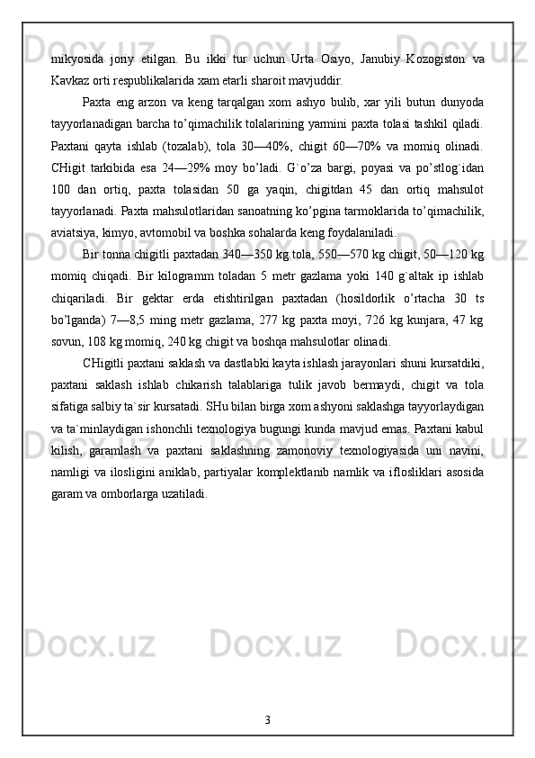 mikyosida   joriy   etilgan.   Bu   ikki   tur   uchun   Urta   Osiyo,   Janubiy   Kozogiston   va
Kavkaz orti respublikalarida xam etarli sharoit mavjuddir.
Paxta   eng   arzon   va   keng   tarqalgan   xom   ashyo   bulib,   xar   yili   butun   dunyoda
tayyorlanadigan barcha to’qimachilik tolalarining yarmini paxta tolasi tashkil qiladi.
Paxtani   qayta   ishlab   (tozalab),   tola   30—40%,   chigit   60—70%   va   momiq   olinadi.
CHigit   tarkibida   esa   24—29%   moy   bo’ladi.   G`o’za   bargi,   poyasi   va   po’stlog`idan
100   dan   ortiq,   paxta   tolasidan   50   ga   yaqin,   chigitdan   45   dan   ortiq   mahsulot
tayyorlanadi. Paxta mahsulotlaridan sanoatning ko’pgina tarmoklarida to’qimachilik,
aviatsiya, kimyo, avtomobil va boshka sohalarda keng foydalaniladi.
Bir tonna chigitli paxtadan 340—350 kg tola, 550—570 kg chigit, 50—120 kg
momiq   chiqadi.   Bir   kilogramm   toladan   5   metr   gazlama   yoki   140   g`altak   ip   ishlab
chiqariladi.   Bir   gektar   erda   etishtirilgan   paxtadan   (hosildorlik   o’rtacha   30   ts
bo’lganda)   7—8,5   ming   metr   gazlama,   277   kg   paxta   moyi,   726   kg   kunjara,   47   kg
sovun, 108 kg momiq, 240 kg chigit va boshqa mahsulotlar olinadi.
CHigitli paxtani saklash va dastlabki kayta ishlash jarayonlari shuni kursatdiki,
paxtani   saklash   ishlab   chikarish   talablariga   tulik   javob   bermaydi,   chigit   va   tola
sifatiga salbiy ta`sir kursatadi. SHu bilan birga xom ashyoni saklashga tayyorlaydigan
va ta`minlaydigan ishonchli texnologiya bugungi kunda mavjud emas. Paxtani kabul
kilish,   garamlash   va   paxtani   saklashning   zamonoviy   texnologiyasida   uni   navini,
namligi   va  ilosligini   aniklab,  partiyalar  komplektlanib  namlik  va  iflosliklari   asosida
garam va omborlarga uzatiladi.
3