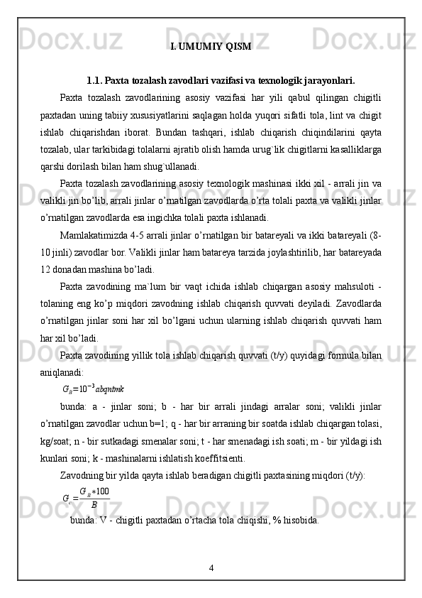 I. UMUMIY QISM
1.1. Paxta tozalash zavodlari vazifasi va texnologik jarayonlari.
Paxta   tozalash   zavodlarining   asosiy   vazifasi   har   yili   qabul   qilingan   chigitli
paxtadan uning tabiiy xususiyatlarini saqlagan holda yuqori sifatli tola, lint va chigit
ishlab   chiqarishdan   iborat.   Bundan   tashqari,   ishlab   chiqarish   chiqindilarini   qayta
tozalab, ular tarkibidagi tolalarni ajratib olish hamda urug`lik chigitlarni kasalliklarga
qarshi dorilash bilan ham shug`ullanadi.
Paxta tozalash zavodlarining asosiy texnologik mashinasi ikki xil - arrali jin va
valikli jin bo’lib, arrali jinlar o’rnatilgan zavodlarda o’rta tolali paxta va valikli jinlar
o’rnatilgan zavodlarda esa ingichka tolali paxta ishlanadi.
Mamlakatimizda 4-5 arrali jinlar o’rnatilgan bir batareyali va ikki batareyali (8-
10 jinli) zavodlar bor. Valikli jinlar ham batareya tarzida joylashtirilib, har batareyada
12 donadan mashina bo’ladi.
Paxta   zavodining   ma`lum   bir   vaqt   ichida   ishlab   chiqargan   asosiy   mahsuloti   -
tolaning   eng   ko’p   miqdori   zavodning   ishlab   chiqarish   quvvati   deyiladi.   Zavodlarda
o’rnatilgan   jinlar   soni   har   xil   bo’lgani   uchun   ularning   ishlab   chiqarish   quvvati   ham
har xil bo’ladi.
Paxta zavodining yillik tola ishlab chiqarish quvvati (t/y) quyidagi formula bilan
aniqlanadi:GB=10	−3abqntmk
bunda:   a   -   jinlar   soni;   b   -   har   bir   arrali   jindagi   arralar   soni;   valikli   jinlar
o’rnatilgan zavodlar uchun b=1; q - har bir arraning bir soatda ishlab chiqargan tolasi,
kg/soat; n - bir sutkadagi smenalar soni; t - har smenadagi ish soati; m - bir yildagi ish
kunlari soni; k - mashinalarni ishlatish koeffitsienti.
Zavodning bir yilda qayta ishlab beradigan chigitli paxtasining miqdori (t/y):	
Gc=	
G	B∗100
B
bunda: V - chigitli paxtadan o’rtacha tola chiqishi, % hisobida.
4 