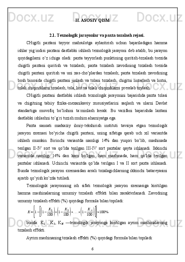 II. ASOSIY  Q ISM
2.1. Texnologik jarayonlar va paxta tozalash rejasi.
CHigitli   paxtani   tayyor   mahsulotga   aylantirish   uchun   bajariladigan   hamma
ishlar  yig`indisi   paxtani  dastlabki  ishlash   texnologik jarayoni   deb atalib,  bu jarayon
quyidagilarni   o’z   ichiga   oladi:   paxta   tayyorlash   punktining   quritish-tozalash   tsexida
chigitli   paxtani   quritish   va   tozalash;   paxta   tozalash   zavodining   tozalash   tsexida
chigitli   paxtani   quritish   va   uni   xas-cho’plardan   tozalash;   paxta   tozalash   zavodining
bosh binosida  chigitli  paxtani  jinlash  va tolani  tozalash,  chigitni  linterlash  va lintni,
tolali chiqindilarni tozalash, tola, lint va tolali chiqindilarni presslab toylash.
CHigitli   paxtani   dastlabki   ishlash   texnologik   jarayonini   bajarishda   paxta   tolasi
va   chigitning   tabiiy   fizika-mexanikaviy   xususiyatlarini   saqlash   va   ularni   Davlat
standartiga   muvofiq   bo’lishini   ta`minlash   kerak.   Bu   vazifani   bajarishda   laxtani
dastlabki ishlashni to’g`ri tuzish muhim ahamiyatga ega.
Paxta   sanoati   markaziy   ilmiy-tekshirish   instituti   tavsiya   etgan   texnologik
jarayon   sxemasi   bo’yicha   chigitli   paxtani,   uning   sifatiga   qarab   uch   xil   variantda
ishlash   mumkin.   Birinchi   variantda   namligi   14%   dan   yuqori   bo’lib,   mashinada
terilgan   II-IV   sort   va   qo’lda   terilgan   III-IV   sort   paxtalar   qayta   ishlanadi.   Ikkinchi
variantda   namligi   14%   dan   kam   bo’lgan,   ham   mashinada,   ham   qo’lda   terilgan
paxtalar   ishlanadi.   Uchinchi   variantda   qo’lda   terilgan   I   va   II   sort   paxta   ishlanadi.
Bunda   texnologik   jarayon   sxemasidan   arrali   tozalagichlarning   ikkinchi   batareyasini
ajratib qo’yish ko’zda tutiladi.
Texnolognk   jarayonning   ish   sifati   texnologik   jarayon   sxemasiga   kiritilgan
hamma   mashinalarning   umumiy   tozalash   effekti   bilan   xarakterlanadi.   Zavodning
umumiy tozalash effekti (%) quyidagi formula bilan topiladi:К={1−[(1−	К1	
100	)∗(1−	К2	
100	)∗....∗(1−	КN	
100	)]}∗100	%
bunda:   K
1   ,   K
2 ,   K
N   —texnologik   jarayonga   kiritilgan   ayrim   mashinalarning
tozalash effekti.
Ayrim mashinaning tozalash effekti (%) quyidagi formula bilan topiladi:
6 