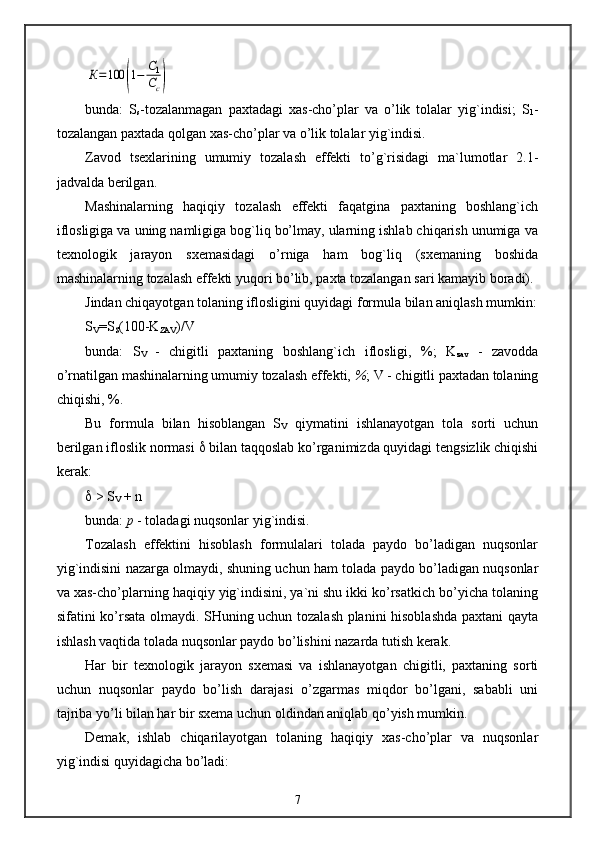 К=100	(1−	С1
Сс)bunda:   S
s -tozalanmagan   paxtadagi   xas-cho’plar   va   o’lik   tolalar   yig`indisi;   S
1 -
tozalangan paxtada qolgan xas-cho’plar va o’lik tolalar yig`indisi.
Zavod   tsexlarining   umumiy   tozalash   effekti   to’g`risidagi   ma`lumotlar   2.1-
jadvalda berilgan.
Mashinalarning   haqiqiy   tozalash   effekti   faqatgina   paxtaning   boshlang`ich
iflosligiga va uning namligiga bog`liq bo’lmay, ularning ishlab chiqarish unumiga va
texnologik   jarayon   sxemasidagi   o’rniga   ham   bog`liq   (sxemaning   boshida
mashinalarning tozalash effekti yuqori bo’lib, paxta tozalangan sari kamayib boradi).
Jindan chiqayotgan tolaning iflosligini quyidagi formula bilan aniqlash mumkin:
S
V =S
S (100-K
ZAV )/V
bunda:   S
V   -   chigitli   paxtaning   boshlang`ich   iflosligi,   %;   K
zav   -   zavodda
o’rnatilgan mashinalarning umumiy tozalash effekti,  % ; V - chigitli paxtadan tolaning
chiqishi, %.
Bu   formula   bilan   hisoblangan   S
V   qiymatini   ishlanayotgan   tola   sorti   uchun
berilgan ifloslik normasi    bilan taqqoslab ko’rganimizda quyidagi tengsizlik chiqishi
kerak:
  > S
V  + n
bunda:  p  - toladagi nuqsonlar yig`indisi.
Tozalash   effektini   hisoblash   formulalari   tolada   paydo   bo’ladigan   nuqsonlar
yig`indisini nazarga olmaydi, shuning uchun ham tolada paydo bo’ladigan nuqsonlar
va xas-cho’plarning haqiqiy yig`indisini, ya`ni shu ikki ko’rsatkich bo’yicha tolaning
sifatini ko’rsata olmaydi. SHuning uchun tozalash planini hisoblashda paxtani qayta
ishlash vaqtida tolada nuqsonlar paydo bo’lishini nazarda tutish kerak.
Har   bir   texnologik   jarayon   sxemasi   va   ishlanayotgan   chigitli,   paxtaning   sorti
uchun   nuqsonlar   paydo   bo’lish   darajasi   o’zgarmas   miqdor   bo’lgani,   sababli   uni
tajriba yo’li bilan har bir sxema uchun oldindan aniqlab qo’yish mumkin.
Demak,   ishlab   chiqarilayotgan   tolaning   haqiqiy   xas-cho’plar   va   nuqsonlar
yig`indisi quyidagicha bo’ladi:
7
