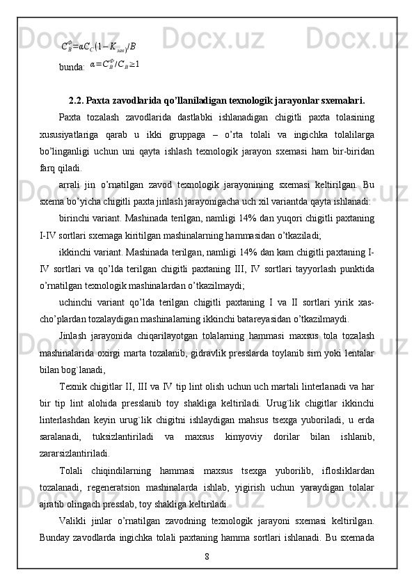 CBФ=	αC	C(1−	Kзав	)/Вbunda: 	
α=	C	BФ/С	В≥	1
2.2. Paxta zavodlarida qo’llaniladigan texnologik jarayonlar sxemalari.
Paxta   tozalash   zavodlarida   dastlabki   ishlanadigan   chigitli   paxta   tolasining
xususiyatlariga   qarab   u   ikki   gruppaga   –   o’rta   tolali   va   ingichka   tolalilarga
bo’linganligi   uchun   uni   qayta   ishlash   texnologik   jarayon   sxemasi   ham   bir-biridan
farq qiladi.
arrali   jin   o’rnatilgan   zavod   texnologik   jarayonining   sxemasi   keltirilgan.   Bu
sxema bo’yicha chigitli paxta jinlash jarayonigacha uch xil variantda qayta ishlanadi:
birinchi variant. Mashinada terilgan, namligi 14% dan yuqori chigitli paxtaning
I-IV sortlari sxemaga kiritilgan mashinalarning hammasidan o’tkaziladi;
ikkinchi variant. Mashinada terilgan, namligi 14% dan kam chigitli paxtaning I-
IV   sortlari   va   qo’lda   terilgan   chigitli   paxtaning   III,   IV   sortlari   tayyorlash   punktida
o’rnatilgan texnologik mashinalardan o’tkazilmaydi;
uchinchi   variant   qo’lda   terilgan   chigitli   paxtaning   I   va   II   sortlari   yirik   xas-
cho’plardan tozalaydigan mashinalarning ikkinchi batareyasidan o’tkazilmaydi.
Jinlash   jarayonida   chiqarilayotgan   tolalarning   hammasi   maxsus   tola   tozalash
mashinalarida oxirgi marta tozalanib, gidravlik presslarda toylanib sim yoki lentalar
bilan bog`lanadi,
Texnik chigitlar II, III va IV tip lint olish uchun uch martali linterlanadi va har
bir   tip   lint   alohida   presslanib   toy   shakliga   keltiriladi.   Urug`lik   chigitlar   ikkinchi
linterlashdan   keyin   urug`lik   chigitni   ishlaydigan   mahsus   tsexga   yuboriladi,   u   erda
saralanadi,   tuksizlantiriladi   va   maxsus   kimyoviy   dorilar   bilan   ishlanib,
zararsizlantiriladi.
Tolali   chiqindilarning   hammasi   maxsus   tsexga   yuborilib,   iflosliklardan
tozalanadi,   regeneratsion   mashinalarda   ishlab,   yigirish   uchun   yaraydigan   tolalar
ajratib olingach presslab, toy shakliga keltiriladi.
Valikli   jinlar   o’rnatilgan   zavodning   texnologik   jarayoni   sxemasi   keltirilgan.
Bunday zavodlarda  ingichka  tolali  paxtaning hamma sortlari  ishlanadi.  Bu sxemada
8