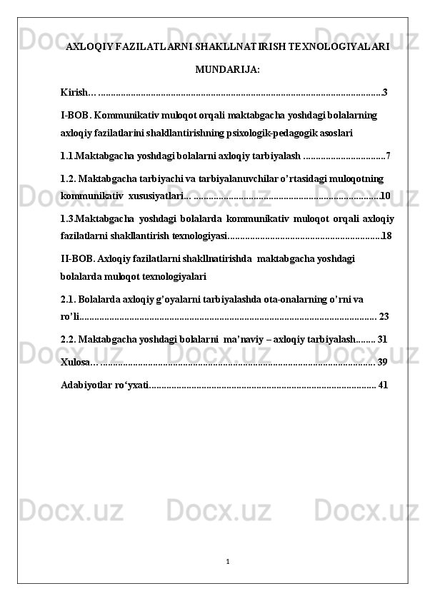 AXLOQIY FAZILATLARNI SHAKLLNATIRISH TEXNOLOGIYALARI
MUNDARIJA:
Kirish…..................................................................................................................3
I-BOB. Kommunikativ muloqot orqali maktabgacha yoshdagi bolalarning 
axloqiy fazilatlarini shakllantirishning psixologik-pedagogik asoslari
1.1.Maktabgacha yoshdagi bolalarni axloqiy tarbiyalash .................................7
1.2. Maktabgacha tarbiyachi va tarbiyalanuvchilar o’rtasidagi muloqotning 
kommunikativ  xususiyatlari... ...........................................................................10
1.3.Maktabgacha   yoshdagi   bolalarda   kommunikativ   muloqot   orqali   axloqiy
fazilatlarni shakllantirish texnologiyasi..............................................................18
II-BOB.   Axloqiy fazilatlarni shakllnatirishda  maktabgacha yoshdagi 
bolalarda muloqot texnologiyalari
2.1. Bolalarda axloqiy g’oyalarni tarbiyalashda ota-onalarning o’rni va 
ro’li....................................................................................................................... 23
2.2. Maktabgacha yoshdagi bolalarni  ma’naviy – axloqiy tarbiyalash........ 31
Xulosa….............................................................................................................. 39
Adabiyotlar ro yxati........................................................................................... 41ʻ
1 