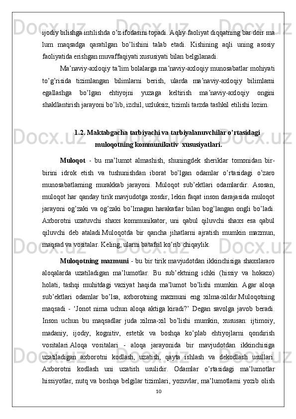 ijodiy bilishga intilishda o’z ifodasini topadi. Aqliy faoliyat diqqatning bar doir ma
lum   maqsadga   qaratilgan   bo’lishini   talab   etadi.   Kishining   aqli   uning   asosiy
faoliyatida erishgan muvaffaqiyati xususiyati bilan belgilanadi. 
Ma naviy-axloqiy ta lim bolalarga ma naviy-axloqiy munosabatlar mohiyatiʼ ʼ ʼ
to’g’risida   tizimlangan   bilimlarni   berish,   ularda   ma naviy-axloqiy   bilimlarni	
ʼ
egallashga   bo’lgan   ehtiyojni   yuzaga   keltirish   ma naviy-axloqiy   ongini	
ʼ
shakllantirish jarayoni bo’lib, izchil, uzluksiz, tizimli tarzda tashkil etilishi lozim.
1.2. Maktabgacha tarbiyachi va tarbiyalanuvchilar o’rtasidagi
muloqotning kommunikativ  xususiyatlari.
Muloqot   -   bu   ma’lumot   almashish,   shuningdek   sheriklar   tomonidan   bir-
birini   idrok   etish   va   tushunishdan   iborat   bo’lgan   odamlar   o’rtasidagi   o’zaro
munosabatlarning   murakkab   jarayoni.   Muloqot   sub’ektlari   odamlardir.   Asosan,
muloqot har qanday tirik mavjudotga xosdir, lekin faqat inson darajasida muloqot
jarayoni   og’zaki   va   og’zaki   bo’lmagan   harakatlar   bilan   bog’langan   ongli   bo’ladi.
Axborotni   uzatuvchi   shaxs   kommunikator,   uni   qabul   qiluvchi   shaxs   esa   qabul
qiluvchi   deb   ataladi.Muloqotda   bir   qancha   jihatlarni   ajratish   mumkin   mazmun,
maqsad va vositalar. Keling, ularni batafsil ko’rib chiqaylik.
Muloqotning mazmuni   - bu bir tirik mavjudotdan ikkinchisiga shaxslararo
aloqalarda   uzatiladigan   ma’lumotlar.   Bu   sub’ektning   ichki   (hissiy   va   hokazo)
holati,   tashqi   muhitdagi   vaziyat   haqida   ma’lumot   bo’lishi   mumkin.   Agar   aloqa
sub’ektlari   odamlar   bo’lsa,   axborotning   mazmuni   eng   xilma-xildir.Muloqotning
maqsadi   -   ‘Jonot   nima   uchun   aloqa   aktiga   kiradi?’   Degan   savolga   javob   beradi.
Inson   uchun   bu   maqsadlar   juda   xilma-xil   bo’lishi   mumkin,   xususan:   ijtimoiy,
madaniy,   ijodiy,   kognitiv,   estetik   va   boshqa   ko’plab   ehtiyojlarni   qondirish
vositalari.Aloqa   vositalari   -   aloqa   jarayonida   bir   mavjudotdan   ikkinchisiga
uzatiladigan   axborotni   kodlash,   uzatish,   qayta   ishlash   va   dekodlash   usullari.
Axborotni   kodlash   uni   uzatish   usulidir.   Odamlar   o’rtasidagi   ma’lumotlar
hissiyotlar, nutq va boshqa belgilar tizimlari, yozuvlar, ma’lumotlarni yozib olish
10 