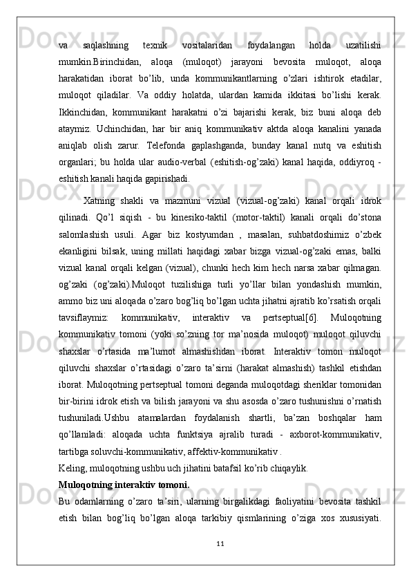 va   saqlashning   texnik   vositalaridan   foydalangan   holda   uzatilishi
mumkin.Birinchidan,   aloqa   (muloqot)   jarayoni   bevosita   muloqot,   aloqa
harakatidan   iborat   bo’lib,   unda   kommunikantlarning   o’zlari   ishtirok   etadilar,
muloqot   qiladilar.   Va   oddiy   holatda,   ulardan   kamida   ikkitasi   bo’lishi   kerak.
Ikkinchidan,   kommunikant   harakatni   o’zi   bajarishi   kerak,   biz   buni   aloqa   deb
ataymiz.   Uchinchidan,   har   bir   aniq   kommunikativ   aktda   aloqa   kanalini   yanada
aniqlab   olish   zarur.   Telefonda   gaplashganda,   bunday   kanal   nutq   va   eshitish
organlari;   bu   holda   ular   audio-verbal   (eshitish-og’zaki)   kanal   haqida,   oddiyroq   -
eshitish kanali haqida gapirishadi. 
Xatning   shakli   va   mazmuni   vizual   (vizual-og’zaki)   kanal   orqali   idrok
qilinadi.   Qo’l   siqish   -   bu   kinesiko-taktil   (motor-taktil)   kanali   orqali   do’stona
salomlashish   usuli.   Agar   biz   kostyumdan   ,   masalan,   suhbatdoshimiz   o’zbek
ekanligini   bilsak,   uning   millati   haqidagi   xabar   bizga   vizual-og’zaki   emas,   balki
vizual   kanal   orqali   kelgan   (vizual),   chunki   hech   kim   hech   narsa   xabar   qilmagan.
og’zaki   (og’zaki).Muloqot   tuzilishiga   turli   yo’llar   bilan   yondashish   mumkin,
ammo biz uni aloqada o’zaro bog’liq bo’lgan uchta jihatni ajratib ko’rsatish orqali
tavsiflaymiz:   kommunikativ,   interaktiv   va   pertseptual[6].   Muloqotning
kommunikativ   tomoni   (yoki   so’zning   tor   ma’nosida   muloqot)   muloqot   qiluvchi
shaxslar   o’rtasida   ma’lumot   almashishdan   iborat.   Interaktiv   tomon   muloqot
qiluvchi   shaxslar   o’rtasidagi   o’zaro   ta’sirni   (harakat   almashish)   tashkil   etishdan
iborat. Muloqotning pertseptual tomoni deganda muloqotdagi sheriklar tomonidan
bir-birini idrok etish va bilish jarayoni va shu asosda o’zaro tushunishni o’rnatish
tushuniladi.Ushbu   atamalardan   foydalanish   shartli,   ba’zan   boshqalar   ham
qo’llaniladi:   aloqada   uchta   funktsiya   ajralib   turadi   -   axborot-kommunikativ,
tartibga soluvchi-kommunikativ, affektiv-kommunikativ .
Keling, muloqotning ushbu uch jihatini batafsil ko’rib chiqaylik.
Muloqotning interaktiv tomoni.
Bu   odamlarning   o’zaro   ta’siri,   ularning   birgalikdagi   faoliyatini   bevosita   tashkil
etish   bilan   bog’liq   bo’lgan   aloqa   tarkibiy   qismlarining   o’ziga   xos   xususiyati.
11 