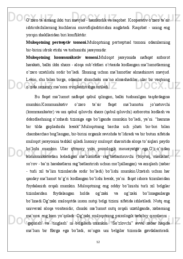 O’zaro ta’sirning ikki turi mavjud - hamkorlik va raqobat. Kooperativ o’zaro ta’sir
ishtirokchilarning   kuchlarini   muvofiqlashtirishni   anglatadi.   Raqobat   -   uning   eng
yorqin shakllaridan biri konfliktdir.
Muloqotning   pertseptiv   tomoni. Muloqotning   pertseptual   tomoni   odamlarning
bir-birini idrok etishi va tushunishi jarayonidir.
Muloqotning   kommunikativ   tomoni. Muloqot   jarayonida   nafaqat   axborot
harakati, balki ikki shaxs - aloqa sub’ektlari o’rtasida kodlangan ma’lumotlarning
o’zaro   uzatilishi   sodir   bo’ladi.   Shuning   uchun   ma’lumotlar   almashinuvi   mavjud.
Lekin,   shu   bilan   birga,   odamlar   shunchaki   ma’no   almashadilar,   ular   bir   vaqtning
o’zida umumiy ma’noni rivojlantirishga intiladi.
        Bu   faqat   ma’lumot   nafaqat   qabul   qilingan,   balki   tushunilgan   taqdirdagina
mumkin.Kommunikativ   o’zaro   ta’sir   faqat   ma’lumotni   jo’natuvchi
(kommunikator) va uni qabul qiluvchi shaxs (qabul qiluvchi) axborotni kodlash va
dekodlashning   o’xshash   tizimiga   ega   bo’lganda   mumkin   bo’ladi,   ya’ni.   “hamma
bir   tilda   gaplashishi   kerak”.Muloqotning   barcha   uch   jihati   bir-biri   bilan
chambarchas bog’langan, bir-birini organik ravishda to’ldiradi va bir butun sifatida
muloqot jarayonini tashkil qiladi.Insoniy muloqot sharoitida aloqa to’siqlari paydo
bo’lishi   mumkin.   Ular   ijtimoiy   yoki   psixologik   xususiyatga   ega.O’z-o’zidan
kommunikatordan   keladigan   ma’lumotlar   rag’batlantiruvchi   (buyruq,   maslahat,
so’rov - ba’zi harakatlarni rag’batlantirish uchun mo’ljallangan) va aniqlash (xabar
-   turli   xil   ta’lim   tizimlarida   sodir   bo’ladi)   bo’lishi   mumkin.Uzatish   uchun   har
qanday ma’lumot to’g’ri kodlangan bo’lishi kerak, ya’ni. faqat ishora tizimlaridan
foydalanish   orqali   mumkin.   Muloqotning   eng   oddiy   bo’linishi   turli   xil   belgilar
tizimlaridan   foydalangan   holda   og’zaki   va   og’zaki   bo’lmaganlarga
bo’linadi.Og’zaki muloqotda inson nutqi belgi tizimi sifatida ishlatiladi. Nutq eng
universal   aloqa   vositasidir,   chunki   ma’lumot   nutq   orqali   uzatilganda,   xabarning
ma’nosi eng kam yo’qoladi. Og’zaki muloqotning psixologik tarkibiy qismlarini -
‘gapirish’   va   ‘tinglash’   ni   belgilash   mumkin.   “So’zlovchi”   avval   xabar   haqida
ma’lum   bir   fikrga   ega   bo’ladi,   so’ngra   uni   belgilar   tizimida   gavdalantiradi.
12 
