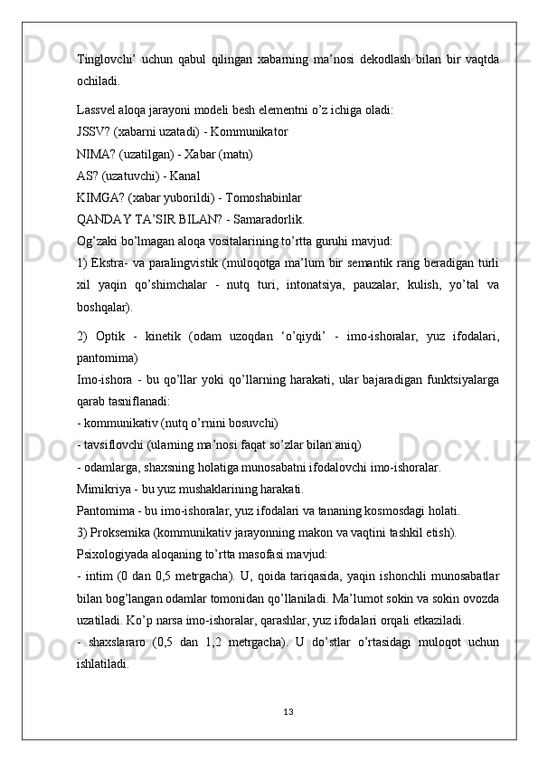 Tinglovchi’   uchun   qabul   qilingan   xabarning   ma’nosi   dekodlash   bilan   bir   vaqtda
ochiladi.
Lassvel aloqa jarayoni modeli besh elementni o’z ichiga oladi:
JSSV? (xabarni uzatadi) - Kommunikator
NIMA? (uzatilgan) - Xabar (matn)
AS? (uzatuvchi) - Kanal
KIMGA? (xabar yuborildi) - Tomoshabinlar
QANDAY TA’SIR BILAN? - Samaradorlik.
Og’zaki bo’lmagan aloqa vositalarining to’rtta guruhi mavjud:
1) Ekstra- va paralingvistik (muloqotga ma’lum bir semantik rang beradigan turli
xil   yaqin   qo’shimchalar   -   nutq   turi,   intonatsiya,   pauzalar,   kulish,   yo’tal   va
boshqalar).
2)   Optik   -   kinetik   (odam   uzoqdan   ‘o’qiydi’   -   imo-ishoralar,   yuz   ifodalari,
pantomima)
Imo-ishora   -   bu   qo’llar   yoki   qo’llarning   harakati,   ular   bajaradigan   funktsiyalarga
qarab tasniflanadi:
- kommunikativ (nutq o’rnini bosuvchi)
- tavsiflovchi (ularning ma’nosi faqat so’zlar bilan aniq)
- odamlarga, shaxsning holatiga munosabatni ifodalovchi imo-ishoralar.
Mimikriya - bu yuz mushaklarining harakati.
Pantomima - bu imo-ishoralar, yuz ifodalari va tananing kosmosdagi holati.
3) Proksemika (kommunikativ jarayonning makon va vaqtini tashkil etish).
Psixologiyada aloqaning to’rtta masofasi mavjud:
-   intim   (0   dan   0,5   metrgacha).   U,   qoida   tariqasida,   yaqin   ishonchli   munosabatlar
bilan bog’langan odamlar tomonidan qo’llaniladi. Ma’lumot sokin va sokin ovozda
uzatiladi. Ko’p narsa imo-ishoralar, qarashlar, yuz ifodalari orqali etkaziladi.
-   shaxslararo   (0,5   dan   1,2   metrgacha).   U   do’stlar   o’rtasidagi   muloqot   uchun
ishlatiladi.
13 