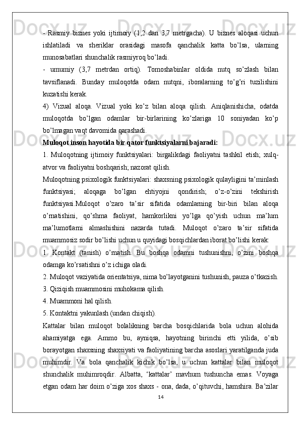 -   Rasmiy   biznes   yoki   ijtimoiy   (1,2   dan   3,7   metrgacha).   U   biznes   aloqasi   uchun
ishlatiladi   va   sheriklar   orasidagi   masofa   qanchalik   katta   bo’lsa,   ularning
munosabatlari shunchalik rasmiyroq bo’ladi.
-   umumiy   (3,7   metrdan   ortiq).   Tomoshabinlar   oldida   nutq   so’zlash   bilan
tavsiflanadi.   Bunday   muloqotda   odam   nutqni,   iboralarning   to’g’ri   tuzilishini
kuzatishi kerak.
4)   Vizual   aloqa.   Vizual   yoki   ko’z   bilan   aloqa   qilish.   Aniqlanishicha,   odatda
muloqotda   bo’lgan   odamlar   bir-birlarining   ko’zlariga   10   soniyadan   ko’p
bo’lmagan vaqt davomida qarashadi.
Muloqot inson hayotida bir qator funktsiyalarni bajaradi:
1.   Muloqotning   ijtimoiy   funktsiyalari:   birgalikdagi   faoliyatni   tashkil   etish;   xulq-
atvor va faoliyatni boshqarish; nazorat qilish.
Muloqotning psixologik funktsiyalari: shaxsning psixologik qulayligini ta’minlash
funktsiyasi;   aloqaga   bo’lgan   ehtiyojni   qondirish;   o’z-o’zini   tekshirish
funktsiyasi.Muloqot   o’zaro   ta’sir   sifatida   odamlarning   bir-biri   bilan   aloqa
o’rnatishini,   qo’shma   faoliyat,   hamkorlikni   yo’lga   qo’yish   uchun   ma’lum
ma’lumotlarni   almashishini   nazarda   tutadi.   Muloqot   o’zaro   ta’sir   sifatida
muammosiz sodir bo’lishi uchun u quyidagi bosqichlardan iborat bo’lishi kerak:
1.   Kontakt   (tanish)   o’rnatish.   Bu   boshqa   odamni   tushunishni,   o’zini   boshqa
odamga ko’rsatishni o’z ichiga oladi.
2. Muloqot vaziyatida orientatsiya, nima bo’layotganini tushunish, pauza o’tkazish.
3. Qiziqish muammosini muhokama qilish.
4. Muammoni hal qilish.
5. Kontaktni yakunlash (undan chiqish).
Kattalar   bilan   muloqot   bolalikning   barcha   bosqichlarida   bola   uchun   alohida
ahamiyatga   ega.   Ammo   bu,   ayniqsa,   hayotning   birinchi   etti   yilida,   o’sib
borayotgan shaxsning shaxsiyati va faoliyatining barcha asoslari yaratilganda juda
muhimdir.   Va   bola   qanchalik   kichik   bo’lsa,   u   uchun   kattalar   bilan   muloqot
shunchalik   muhimroqdir.   Albatta,   ‘kattalar’   mavhum   tushuncha   emas.   Voyaga
etgan odam har doim o’ziga xos shaxs - ona, dada, o’qituvchi, hamshira. Ba’zilar
14 