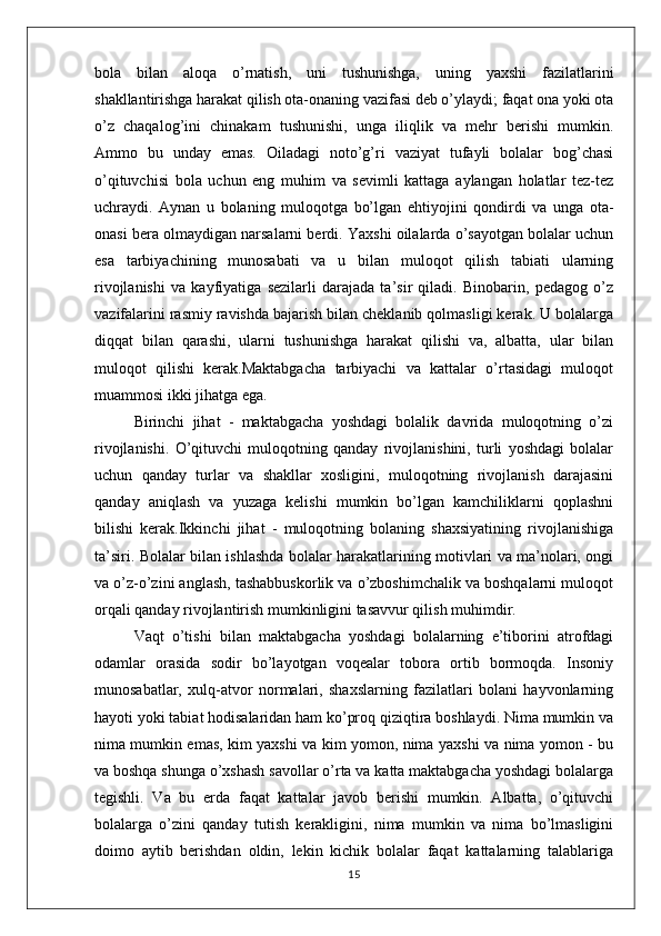 bola   bilan   aloqa   o’rnatish,   uni   tushunishga,   uning   yaxshi   fazilatlarini
shakllantirishga harakat qilish ota-onaning vazifasi deb o’ylaydi; faqat ona yoki ota
o’z   chaqalog’ini   chinakam   tushunishi,   unga   iliqlik   va   mehr   berishi   mumkin.
Ammo   bu   unday   emas.   Oiladagi   noto’g’ri   vaziyat   tufayli   bolalar   bog’chasi
o’qituvchisi   bola   uchun   eng   muhim   va   sevimli   kattaga   aylangan   holatlar   tez-tez
uchraydi.   Aynan   u   bolaning   muloqotga   bo’lgan   ehtiyojini   qondirdi   va   unga   ota-
onasi bera olmaydigan narsalarni berdi. Yaxshi oilalarda o’sayotgan bolalar uchun
esa   tarbiyachining   munosabati   va   u   bilan   muloqot   qilish   tabiati   ularning
rivojlanishi   va   kayfiyatiga   sezilarli   darajada   ta’sir   qiladi.   Binobarin,   pedagog   o’z
vazifalarini rasmiy ravishda bajarish bilan cheklanib qolmasligi kerak. U bolalarga
diqqat   bilan   qarashi,   ularni   tushunishga   harakat   qilishi   va,   albatta,   ular   bilan
muloqot   qilishi   kerak.Maktabgacha   tarbiyachi   va   kattalar   o’rtasidagi   muloqot
muammosi ikki jihatga ega.
Birinchi   jihat   -   maktabgacha   yoshdagi   bolalik   davrida   muloqotning   o’zi
rivojlanishi.   O’qituvchi   muloqotning   qanday   rivojlanishini,   turli   yoshdagi   bolalar
uchun   qanday   turlar   va   shakllar   xosligini,   muloqotning   rivojlanish   darajasini
qanday   aniqlash   va   yuzaga   kelishi   mumkin   bo’lgan   kamchiliklarni   qoplashni
bilishi   kerak.Ikkinchi   jihat   -   muloqotning   bolaning   shaxsiyatining   rivojlanishiga
ta’siri. Bolalar bilan ishlashda bolalar harakatlarining motivlari va ma’nolari, ongi
va o’z-o’zini anglash, tashabbuskorlik va o’zboshimchalik va boshqalarni muloqot
orqali qanday rivojlantirish mumkinligini tasavvur qilish muhimdir.
Vaqt   o’tishi   bilan   maktabgacha   yoshdagi   bolalarning   e’tiborini   atrofdagi
odamlar   orasida   sodir   bo’layotgan   voqealar   tobora   ortib   bormoqda.   Insoniy
munosabatlar,   xulq-atvor   normalari,   shaxslarning   fazilatlari   bolani   hayvonlarning
hayoti yoki tabiat hodisalaridan ham ko’proq qiziqtira boshlaydi. Nima mumkin va
nima mumkin emas, kim yaxshi va kim yomon, nima yaxshi va nima yomon - bu
va boshqa shunga o’xshash savollar o’rta va katta maktabgacha yoshdagi bolalarga
tegishli.   Va   bu   erda   faqat   kattalar   javob   berishi   mumkin.   Albatta,   o’qituvchi
bolalarga   o’zini   qanday   tutish   kerakligini,   nima   mumkin   va   nima   bo’lmasligini
doimo   aytib   berishdan   oldin,   lekin   kichik   bolalar   faqat   kattalarning   talablariga
15 