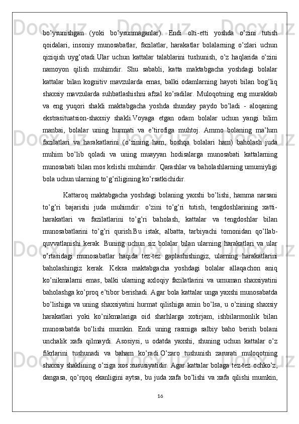 bo’ysunishgan   (yoki   bo’ysunmaganlar).   Endi   olti-etti   yoshda   o’zini   tutish
qoidalari,   insoniy   munosabatlar,   fazilatlar,   harakatlar   bolalarning   o’zlari   uchun
qiziqish   uyg’otadi.Ular   uchun   kattalar   talablarini   tushunish,   o’z   haqlarida   o’zini
namoyon   qilish   muhimdir.   Shu   sababli,   katta   maktabgacha   yoshdagi   bolalar
kattalar   bilan   kognitiv   mavzularda   emas,   balki   odamlarning   hayoti   bilan   bog’liq
shaxsiy   mavzularda   suhbatlashishni   afzal   ko’radilar.   Muloqotning   eng   murakkab
va   eng   yuqori   shakli   maktabgacha   yoshda   shunday   paydo   bo’ladi   -   aloqaning
ekstrasituatsion-shaxsiy   shakli.Voyaga   etgan   odam   bolalar   uchun   yangi   bilim
manbai,   bolalar   uning   hurmati   va   e’tirofiga   muhtoj.   Ammo   bolaning   ma’lum
fazilatlari   va   harakatlarini   (o’zining   ham,   boshqa   bolalari   ham)   baholash   juda
muhim   bo’lib   qoladi   va   uning   muayyan   hodisalarga   munosabati   kattalarning
munosabati bilan mos kelishi muhimdir. Qarashlar va baholashlarning umumiyligi
bola uchun ularning to’g’riligining ko’rsatkichidir.
  Kattaroq   maktabgacha   yoshdagi   bolaning   yaxshi   bo’lishi,   hamma   narsani
to’g’ri   bajarishi   juda   muhimdir:   o’zini   to’g’ri   tutish,   tengdoshlarining   xatti-
harakatlari   va   fazilatlarini   to’g’ri   baholash,   kattalar   va   tengdoshlar   bilan
munosabatlarini   to’g’ri   qurish.Bu   istak,   albatta,   tarbiyachi   tomonidan   qo’llab-
quvvatlanishi   kerak.   Buning   uchun   siz   bolalar   bilan   ularning   harakatlari   va   ular
o’rtasidagi   munosabatlar   haqida   tez-tez   gaplashishingiz,   ularning   harakatlarini
baholashingiz   kerak.   Keksa   maktabgacha   yoshdagi   bolalar   allaqachon   aniq
ko’nikmalarni   emas,   balki   ularning   axloqiy   fazilatlarini   va   umuman   shaxsiyatini
baholashga ko’proq e’tibor berishadi. Agar bola kattalar unga yaxshi munosabatda
bo’lishiga   va   uning  shaxsiyatini   hurmat   qilishiga   amin  bo’lsa,   u  o’zining   shaxsiy
harakatlari   yoki   ko’nikmalariga   oid   sharhlarga   xotirjam,   ishbilarmonlik   bilan
munosabatda   bo’lishi   mumkin.   Endi   uning   rasmiga   salbiy   baho   berish   bolani
unchalik   xafa   qilmaydi.   Asosiysi,   u   odatda   yaxshi,   shuning   uchun   kattalar   o’z
fikrlarini   tushunadi   va   baham   ko’radi.O’zaro   tushunish   zarurati   muloqotning
shaxsiy shaklining o’ziga xos xususiyatidir. Agar  kattalar bolaga tez-tez ochko’z,
dangasa,   qo’rqoq   ekanligini   aytsa,   bu   juda   xafa   bo’lishi   va   xafa   qilishi   mumkin,
16 