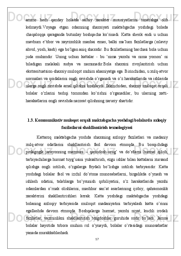 ammo   hech   qanday   holatda   salbiy   xarakter   xususiyatlarini   tuzatishga   olib
kelmaydi.Voyaga   etgan   odamning   shaxsiyati   maktabgacha   yoshdagi   bolada
chaqaloqqa   qaraganda   butunlay   boshqacha   ko’rinadi.   Katta   sherik   endi   u   uchun
mavhum   e’tibor   va   xayrixohlik   manbai   emas,   balki   ma’lum   fazilatlarga   (oilaviy
ahvol, yosh, kasb) ega bo’lgan aniq shaxsdir. Bu fazilatlarning barchasi bola uchun
juda   muhimdir.   Uning   uchun   kattalar   -   bu   ‘nima   yaxshi   va   nima   yomon’   ni
biladigan   malakali   sudya   va   namunadir.Bola   shaxsini   rivojlantirish   uchun
ekstrasituatsion-shaxsiy muloqot muhim ahamiyatga ega. Birinchidan, u xulq-atvor
normalari va qoidalarini ongli ravishda o’rganadi va o’z harakatlarida va ishlarida
ularga ongli ravishda amal qilishni boshlaydi. Ikkinchidan, shaxsiy muloqot orqali
bolalar   o’zlarini   tashqi   tomondan   ko’rishni   o’rganadilar,   bu   ularning   xatti-
harakatlarini ongli ravishda nazorat qilishning zaruriy shartidir. 
1.3. Kommunikativ muloqot orqali maktabgacha yoshdagi bolalarda axloqiy
fazilatlarni shakllantirish texnologiyasi
Kattaroq   maktabgacha   yoshda   shaxsning   axloqiy   fazilatlari   va   madaniy
xulq-atvor   odatlarini   shakllantirish   faol   davom   etmoqda.   Bu   bosqichdagi
pedagogik   jarayonning   mazmuni   –   qarindosh-urug’   va   do’stlarni   hurmat   qilish,
tarbiyachilarga hurmat tuyg’usini yuksaltirish, ezgu ishlar bilan kattalarni xursand
qilishga   ongli   intilish,   o’zgalarga   foydali   bo’lishga   intilish   tarbiyasidir.   Katta
yoshdagi   bolalar   faol   va   izchil   do’stona   munosabatlarni,   birgalikda   o’ynash   va
ishlash   odatini,   talablarga   bo’ysunish   qobiliyatini,   o’z   harakatlarida   yaxshi
odamlardan   o’rnak   olishlarini,   mashhur   san’at   asarlarining   ijobiy,   qahramonlik
xarakterini   shakllantirishlari   kerak.   Katta   yoshdagi   maktabgacha   yoshdagi
bolaning   axloqiy   tarbiyasida   muloqot   madaniyatini   tarbiyalash   katta   o’rinni
egallashda   davom   etmoqda.   Boshqalarga   hurmat,   yaxshi   niyat,   kuchli   irodali
fazilatlar,   vazminlikni   shakllantirish   tengdoshlar   guruhida   sodir   bo’ladi.   Jamoa
bolalar   hayotida   tobora   muhim   rol   o’ynaydi,   bolalar   o’rtasidagi   munosabatlar
yanada murakkablashadi.
17 