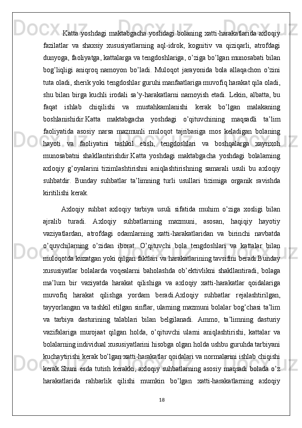                Katta yoshdagi  maktabgacha yoshdagi  bolaning xatti-harakatlarida axloqiy
fazilatlar   va   shaxsiy   xususiyatlarning   aql-idrok,   kognitiv   va   qiziqarli,   atrofdagi
dunyoga, faoliyatga, kattalarga va tengdoshlariga, o’ziga bo’lgan munosabati bilan
bog’liqligi   aniqroq   namoyon   bo’ladi.   Muloqot   jarayonida   bola   allaqachon   o’zini
tuta oladi, sherik yoki tengdoshlar guruhi manfaatlariga muvofiq harakat qila oladi,
shu bilan birga kuchli  irodali  sa’y-harakatlarni  namoyish etadi.  Lekin, albatta, bu
faqat   ishlab   chiqilishi   va   mustahkamlanishi   kerak   bo’lgan   malakaning
boshlanishidir.Katta   maktabgacha   yoshdagi   o’qituvchining   maqsadli   ta’lim
faoliyatida   asosiy   narsa   mazmunli   muloqot   tajribasiga   mos   keladigan   bolaning
hayoti   va   faoliyatini   tashkil   etish,   tengdoshlari   va   boshqalarga   xayrixoh
munosabatni   shakllantirishdir.Katta   yoshdagi   maktabgacha   yoshdagi   bolalarning
axloqiy   g’oyalarini   tizimlashtirishni   aniqlashtirishning   samarali   usuli   bu   axloqiy
suhbatdir.   Bunday   suhbatlar   ta’limning   turli   usullari   tizimiga   organik   ravishda
kiritilishi kerak.
Axloqiy   suhbat   axloqiy   tarbiya   usuli   sifatida   muhim   o’ziga   xosligi   bilan
ajralib   turadi.   Axloqiy   suhbatlarning   mazmuni,   asosan,   haqiqiy   hayotiy
vaziyatlardan,   atrofdagi   odamlarning   xatti-harakatlaridan   va   birinchi   navbatda
o’quvchilarning   o’zidan   iborat.   O’qituvchi   bola   tengdoshlari   va   kattalar   bilan
muloqotda kuzatgan yoki qilgan faktlari va harakatlarining tavsifini beradi.Bunday
xususiyatlar   bolalarda   voqealarni   baholashda   ob’ektivlikni   shakllantiradi,   bolaga
ma’lum   bir   vaziyatda   harakat   qilishiga   va   axloqiy   xatti-harakatlar   qoidalariga
muvofiq   harakat   qilishga   yordam   beradi.Axloqiy   suhbatlar   rejalashtirilgan,
tayyorlangan va tashkil etilgan sinflar, ularning mazmuni bolalar bog’chasi ta’lim
va   tarbiya   dasturining   talablari   bilan   belgilanadi.   Ammo,   ta’limning   dasturiy
vazifalariga   murojaat   qilgan   holda,   o’qituvchi   ularni   aniqlashtirishi,   kattalar   va
bolalarning individual xususiyatlarini hisobga olgan holda ushbu guruhda tarbiyani
kuchaytirishi kerak bo’lgan xatti-harakatlar qoidalari va normalarini ishlab chiqishi
kerak.Shuni  esda tutish kerakki, axloqiy suhbatlarning asosiy maqsadi  bolada o’z
harakatlarida   rahbarlik   qilishi   mumkin   bo’lgan   xatti-harakatlarning   axloqiy
18 
