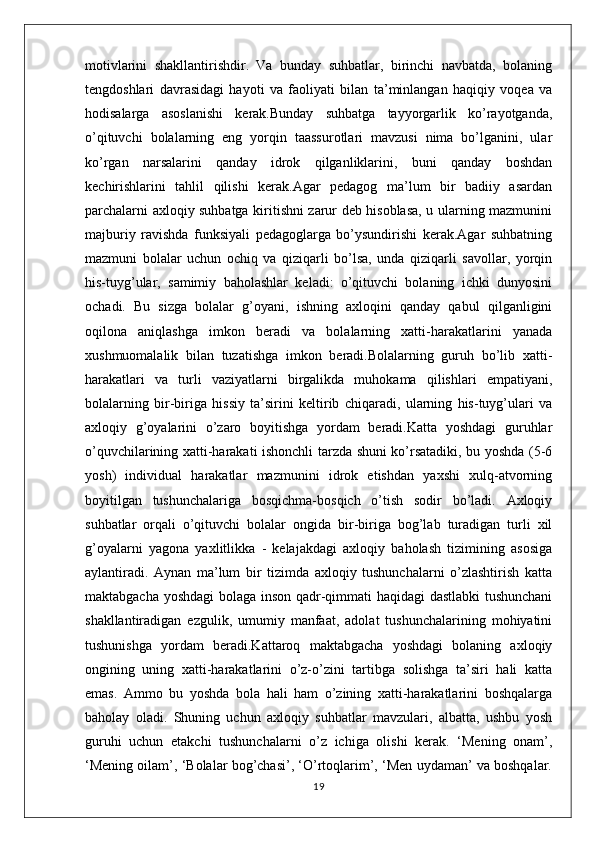 motivlarini   shakllantirishdir.   Va   bunday   suhbatlar,   birinchi   navbatda,   bolaning
tengdoshlari   davrasidagi   hayoti   va   faoliyati   bilan   ta’minlangan   haqiqiy   voqea   va
hodisalarga   asoslanishi   kerak.Bunday   suhbatga   tayyorgarlik   ko’rayotganda,
o’qituvchi   bolalarning   eng   yorqin   taassurotlari   mavzusi   nima   bo’lganini,   ular
ko’rgan   narsalarini   qanday   idrok   qilganliklarini,   buni   qanday   boshdan
kechirishlarini   tahlil   qilishi   kerak.Agar   pedagog   ma’lum   bir   badiiy   asardan
parchalarni axloqiy suhbatga kiritishni zarur deb hisoblasa, u ularning mazmunini
majburiy   ravishda   funksiyali   pedagoglarga   bo’ysundirishi   kerak.Agar   suhbatning
mazmuni   bolalar   uchun   ochiq   va   qiziqarli   bo’lsa,   unda   qiziqarli   savollar,   yorqin
his-tuyg’ular,   samimiy   baholashlar   keladi:   o’qituvchi   bolaning   ichki   dunyosini
ochadi.   Bu   sizga   bolalar   g’oyani,   ishning   axloqini   qanday   qabul   qilganligini
oqilona   aniqlashga   imkon   beradi   va   bolalarning   xatti-harakatlarini   yanada
xushmuomalalik   bilan   tuzatishga   imkon   beradi.Bolalarning   guruh   bo’lib   xatti-
harakatlari   va   turli   vaziyatlarni   birgalikda   muhokama   qilishlari   empatiyani,
bolalarning   bir-biriga   hissiy   ta’sirini   keltirib   chiqaradi,   ularning   his-tuyg’ulari   va
axloqiy   g’oyalarini   o’zaro   boyitishga   yordam   beradi.Katta   yoshdagi   guruhlar
o’quvchilarining xatti-harakati ishonchli tarzda shuni ko’rsatadiki, bu yoshda (5-6
yosh)   individual   harakatlar   mazmunini   idrok   etishdan   yaxshi   xulq-atvorning
boyitilgan   tushunchalariga   bosqichma-bosqich   o’tish   sodir   bo’ladi.   Axloqiy
suhbatlar   orqali   o’qituvchi   bolalar   ongida   bir-biriga   bog’lab   turadigan   turli   xil
g’oyalarni   yagona   yaxlitlikka   -   kelajakdagi   axloqiy   baholash   tizimining   asosiga
aylantiradi.   Aynan   ma’lum   bir   tizimda   axloqiy   tushunchalarni   o’zlashtirish   katta
maktabgacha yoshdagi  bolaga inson qadr-qimmati haqidagi dastlabki  tushunchani
shakllantiradigan   ezgulik,   umumiy   manfaat,   adolat   tushunchalarining   mohiyatini
tushunishga   yordam   beradi.Kattaroq   maktabgacha   yoshdagi   bolaning   axloqiy
ongining   uning   xatti-harakatlarini   o’z-o’zini   tartibga   solishga   ta’siri   hali   katta
emas.   Ammo   bu   yoshda   bola   hali   ham   o’zining   xatti-harakatlarini   boshqalarga
baholay   oladi.   Shuning   uchun   axloqiy   suhbatlar   mavzulari,   albatta,   ushbu   yosh
guruhi   uchun   etakchi   tushunchalarni   o’z   ichiga   olishi   kerak.   ‘Mening   onam’,
‘Mening oilam’, ‘Bolalar bog’chasi’, ‘O’rtoqlarim’, ‘Men uydaman’ va boshqalar.
19 