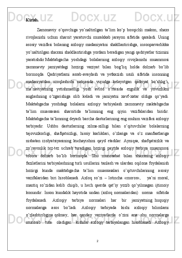 Kirish.
Zamonaviy   o’quvchiga   yo’naltirilgan   ta’lim   ko’p   bosqichli   makon,   shaxs
rivojlanishi   uchun   sharoit   yaratuvchi   murakkab   jarayon   sifatida   qaraladi.   Uning
asosiy   vazifasi   bolaning   axloqiy   madaniyatini   shakllantirishga,   insonparvarlikka
yo’naltirilgan shaxsni shakllantirishga yordam beradigan yangi qadriyatlar tizimini
yaratishdir.Maktabgacha   yoshdagi   bolalarning   axloqiy   rivojlanishi   muammosi
zamonaviy   jamiyatdagi   hozirgi   vaziyat   bilan   bog’liq   holda   dolzarb   bo’lib
bormoqda.   Qadriyatlarni   asrab-avaylash   va   yetkazish   usuli   sifatida   insonning
madaniyatdan   uzoqlashishi   natijasida   vujudga   kelayotgan   qadriyat   bo shlig i,ʻ ʻ
ma naviyatning   yetishmasligi   yosh   avlod   o rtasida   ezgulik   va   yovuzlikni	
ʼ ʻ
anglashning   o zgarishiga   olib   keladi   va   jamiyatni   xavf-xatar   oldiga   qo yadi.	
ʻ ʻ
Maktabgacha   yoshdagi   bolalarni   axloqiy   tarbiyalash   zamonaviy   maktabgacha
ta’lim   muassasasi   sharoitida   ta’limning   eng   qiyin   vazifalaridan   biridir.
Maktabgacha ta’limning deyarli barcha dasturlarining eng muhim vazifasi axloqiy
tarbiyadir.   Ushbu   dasturlarning   xilma-xilligi   bilan   o’qituvchilar   bolalarning
tajovuzkorligi,   shafqatsizligi,   hissiy   karliklari,   o’zlariga   va   o’z   manfaatlariga
nisbatan   izolyatsiyasining   kuchayishini   qayd   etadilar.   Ayniqsa,   shafqatsizlik   va
zo’ravonlik   tez-tez   uchrab   turadigan   hozirgi   paytda   axloqiy   tarbiya   muammosi
tobora   dolzarb   bo’lib   bormoqda.   Shu   munosabat   bilan   shaxsning   axloqiy
fazilatlarini  tarbiyalashning turli usullarini tanlash va ulardan oqilona foydalanish
hozirgi   kunda   maktabgacha   ta’lim   muassasalari   o’qituvchilarining   asosiy
vazifalaridan   biri   hisoblanadi.   Axloq   so’zi   –   lotincha   «moros»,       ya’ni   moral,
mantiq   so’zidan   kelib   chiqib,   u   hech   qaerda   qat’iy   yozib   qo’yilmagan   ijtimoiy
konundir.   Inson   kundalik   hayotida   undan   (axloq   normalaridan)     norma     sifatida
foydalanadi.     Axloqiy     tarbiya     normalari     har     bir     jamiyatning   huquqiy
normalariga   asos   bo’ladi.   Axloqiy   tarbiyada   kishi   axloqiy   bilimlarni
o’zlashtiribgina qolmay,   har    qanday   vaziyatlarda   o’zini    ana   shu   normalarga
munosib     tuta     oladigan     kishilar   axloqiy   tarbiyalangan   hisoblanadi.   Axloqiy
2 