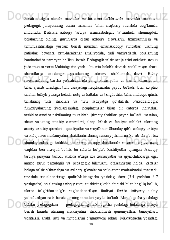 Sanab   o’tilgan   etakchi   mavzular   va   bir-birini   to’ldiruvchi   mavzular   mazmuni
pedagogik   jarayonning   butun   mazmuni   bilan   majburiy   ravishda   bog’lanishi
muhimdir.   Bularsiz   axloqiy   tarbiya   samaradorligini   ta’minlash,   shuningdek,
bolalarning   oldingi   guruhlarda   olgan   axloqiy   g’oyalarini   tizimlashtirish   va
umumlashtirishga   yordam   berish   mumkin   emas.Axloqiy   suhbatlar,   ularning
natijalari   bevosita   xatti-harakatlar   amaliyotida,   turli   vaziyatlarda   bolalarning
harakatlarida namoyon bo’lishi kerak. Pedagogik ta’sir natijalarini aniqlash uchun
juda muhim   narsa.Maktabgacha   yosh  -  bu erta  bolalik davrida shakllangan   shart-
sharoitlarga   asoslangan   psixikaning   intensiv   shakllanish   davri.   Ruhiy
rivojlanishning   barcha   yo’nalishlarida   yangi   xususiyatlar   va   tizimli   xususiyatlar
bilan   ajralib   turadigan   turli   darajadagi   neoplazmalar   paydo   bo’ladi.   Ular   ko’plab
omillar tufayli yuzaga keladi: nutq va kattalar va tengdoshlar bilan muloqot qilish,
bilishning   turli   shakllari   va   turli   faoliyatga   qo’shilish.   Psixofiziologik
funktsiyalarning   rivojlanishidagi   neoplazmalar   bilan   bir   qatorda   individual
tashkilot asosida psixikaning murakkab ijtimoiy shakllari paydo bo’ladi, masalan,
shaxs   va   uning   tarkibiy   elementlari,   aloqa,   bilish   va   faoliyat   sub’ekti,   ularning
asosiy tarkibiy qismlari - qobiliyatlar va moyilliklar.Shunday qilib, axloqiy tarbiya
va xulq-atvor madaniyatini shakllantirishning nazariy jihatlarini ko’rib chiqib, biz
shunday   xulosaga   keldikki,   insonning   axloqiy   shakllanishi   muammosi   juda   uzoq
vaqtdan   beri   mavjud   bo’lib,   bu   sohada   ko’plab   kashfiyotlar   qilingan.   Axloqiy
tarbiya   jarayoni   tashkil   etishda   o’ziga   xos   xususiyatlar   va   qiyinchiliklarga   ega,
ammo   zarur   psixologik   va   pedagogik   bilimlarni   o’zlashtirgan   holda,   kattalar
bolaga ta’sir o’tkazishga va axloqiy g’oyalar va xulq-atvor madaniyatini maqsadli
ravishda   shakllantirishga   qodir.Maktabgacha   yoshdagi   davr   (3-4   yoshdan   6-7
yoshgacha) bolalarning axloqiy rivojlanishining kelib chiqishi bilan bog’liq bo’lib,
ularda   to’g’ridan-to’g’ri   rag’batlantirilgan   faoliyat   fonida   ixtiyoriy   ijobiy
yo’naltirilgan   xatti-harakatlarning   nihollari   paydo   bo’ladi.   Maktabgacha   yoshdagi
bolalar   pedagogikasi   —   pedagogikattg   maktabgacha   yoshdagi   bolalarga   tarbiya
berish   hamda   ularning   shaxsiyatini   shakllantirish   qonuniyatlari,   tamoyillari,
vositalari,   shakl,   usul   va   metodlarini   o rganuvchi   sohasi.   Maktabgacha   yoshdagiʻ
20 