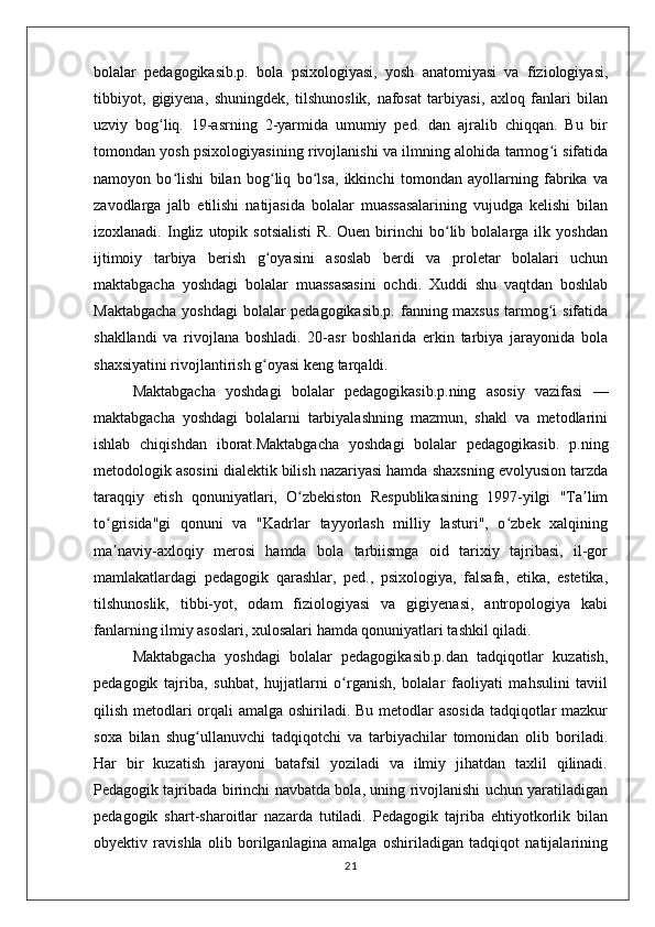 bolalar   pedagogikasib.p.   bola   psixologiyasi,   yosh   anatomiyasi   va   fiziologiyasi,
tibbiyot,   gigiyena,   shuningdek,   tilshunoslik,   nafosat   tarbiyasi,   axloq   fanlari   bilan
uzviy   bog liq.   19-asrning   2-yarmida   umumiy   ped.   dan   ajralib   chiqqan.   Bu   birʻ
tomondan yosh psixologiyasining rivojlanishi va ilmning alohida tarmog i sifatida	
ʻ
namoyon   bo lishi   bilan   bog liq   bo lsa,   ikkinchi   tomondan   ayollarning   fabrika   va	
ʻ ʻ ʻ
zavodlarga   jalb   etilishi   natijasida   bolalar   muassasalarining   vujudga   kelishi   bilan
izoxlanadi.   Ingliz   utopik   sotsialisti   R.   Ouen  birinchi   bo lib  bolalarga   ilk   yoshdan	
ʻ
ijtimoiy   tarbiya   berish   g oyasini   asoslab   berdi   va   proletar   bolalari   uchun	
ʻ
maktabgacha   yoshdagi   bolalar   muassasasini   ochdi.   Xuddi   shu   vaqtdan   boshlab
Maktabgacha  yoshdagi  bolalar  pedagogikasib.p.  fanning maxsus tarmog i  sifatida	
ʻ
shakllandi   va   rivojlana   boshladi.   20-asr   boshlarida   erkin   tarbiya   jarayonida   bola
shaxsiyatini rivojlantirish g oyasi keng tarqaldi.	
ʻ
Maktabgacha   yoshdagi   bolalar   pedagogikasib.p.ning   asosiy   vazifasi   —
maktabgacha   yoshdagi   bolalarni   tarbiyalashning   mazmun,   shakl   va   metodlarini
ishlab   chiqishdan   iborat.Maktabgacha   yoshdagi   bolalar   pedagogikasib.   p.ning
metodologik asosini dialektik bilish nazariyasi hamda shaxsning evolyusion tarzda
taraqqiy   etish   qonuniyatlari,   O zbekiston   Respublikasining   1997-yilgi   "Ta lim	
ʻ ʼ
to grisida"gi   qonuni   va   "Kadrlar   tayyorlash   milliy   lasturi",   o zbek   xalqining	
ʻ ʻ
ma naviy-axloqiy   merosi   hamda   bola   tarbiismga   oid   tarixiy   tajribasi,   il-gor
ʼ
mamlakatlardagi   pedagogik   qarashlar,   ped.,   psixologiya,   falsafa,   etika,   estetika,
tilshunoslik,   tibbi-yot,   odam   fiziologiyasi   va   gigiyenasi,   antropologiya   kabi
fanlarning ilmiy asoslari, xulosalari hamda qonuniyatlari tashkil qiladi.
Maktabgacha   yoshdagi   bolalar   pedagogikasib.p.dan   tadqiqotlar   kuzatish,
pedagogik   tajriba,   suhbat,   hujjatlarni   o rganish,   bolalar   faoliyati   mahsulini   taviil	
ʻ
qilish metodlari orqali  amalga oshiriladi. Bu metodlar asosida tadqiqotlar  mazkur
soxa   bilan   shug ullanuvchi   tadqiqotchi   va   tarbiyachilar   tomonidan   olib   boriladi.	
ʻ
Har   bir   kuzatish   jarayoni   batafsil   yoziladi   va   ilmiy   jihatdan   taxlil   qilinadi.
Pedagogik tajribada birinchi navbatda bola, uning rivojlanishi uchun yaratiladigan
pedagogik   shart-sharoitlar   nazarda   tutiladi.   Pedagogik   tajriba   ehtiyotkorlik   bilan
obyektiv   ravishla   olib   borilganlagina   amalga   oshiriladigan   tadqiqot   natijalarining
21 