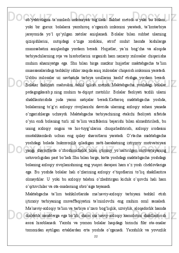 ob yektivligini   ta minlash   imkoniyati   tug iladi.   Suhbat   metodi   u   yoki   bu   bolani,ʼ ʼ ʻ
yoki   bir   gurux.   bolalarni   yaxshiroq   o rganish   imkonini   yaratadi,   ta limtarbiya	
ʻ ʼ
jarayonida   yo l   qo yilgan   xatolar   aniqlanadi.   Bolalar   bilan   suhbat   ularning	
ʻ ʻ
qiziqishlarini,   nutqidagi   o ziga   xoslikni,   atrof   muhit   hamda   kishilarga	
ʻ
munosabatini   aniqlashga   yordam   beradi.   Hujjatlar,   ya ni   bog cha   va   aloqida	
ʼ ʻ
tarbiyachilarning   reja   va   hisobotlarini   urganish   ham   nazariy   xulosalar   chiqariisha
muhim   ahamiyatga   ega.   Shu   bilan   birga   mazkur   hujjatlar   maktabgacha   ta lim	
ʼ
muassasalaridagi tashkiliy ishlar xaqida aniq xulosalar chiqarish imkonini yaratadi.
Ushbu   xulosalar   uz   navbatida   tarbiya   usullarini   kashf   etishga   yordam   beradi.
Bolalar   faoliyati   mahsulini   tahlil   qilish   metodi   Maktabgacha   yoshdagi   bolalar
pedagogikasib.p.ning   muhim   ta-dqiqot   metolilir.   Bolalar   faoliyati   taxlili   ularni
shakllantirishda   juda   yamii   natijalar   beradi.Kattaroq   maktabgacha   yoshda,
bolalarning   to’g’ri   axloqiy   rivojlanishi   davrida   ularning   axloqiy   sohasi   yanada
o’zgarishlarga   uchraydi.   Maktabgacha   tarbiyachining   etakchi   faoliyati   sifatida
o’yin   endi   bolaning   turli   xil   ta’lim   vazifalarini   bajarishi   bilan   almashtiriladi,   bu
uning   axloqiy   ongini   va   his-tuyg’ularini   chuqurlashtirish,   axloqiy   irodasini
mustahkamlash   uchun   eng   qulay   sharoitlarni   yaratadi.   O’rtacha   maktabgacha
yoshdagi   bolada   hukmronlik   qiladigan   xatti-harakatning   ixtiyoriy   motivatsiyasi
yangi   sharoitlarda   o’zboshimchalik   bilan   ijtimoiy   yo’naltirilgan   motivatsiyaning
ustuvorligidan past bo’ladi.Shu bilan birga, katta yoshdagi maktabgacha yoshdagi
bolaning axloqiy rivojlanishining eng yuqori  darajasi  ham o’z yosh cheklovlariga
ega.   Bu   yoshda   bolalar   hali   o’zlarining   axloqiy   e’tiqodlarini   to’liq   shakllantira
olmaydilar.   U   yoki   bu   axloqiy   talabni   o’zlashtirgan   kichik   o’quvchi   hali   ham
o’qituvchilar va ota-onalarning obro’siga tayanadi. 
Maktabgacha   ta’lim   tashkilotlarida   ma naviy-axloqiy   tarbiyani   tashkil   etish	
ʼ
ijtimoiy   tarbiyaning   muvaffaqiyatini   ta minlovchi   eng   muhim   omil   sanaladi.
ʼ
Ma naviy-axloqiy ta lim va tarbiya o’zaro bog’liqlik, uzviylik, aloqadorlik hamda	
ʼ ʼ
dialektik   xarakterga   ega   bo’lib,   shaxs   ma naviy-axloqiy   kamolotini   shakllantirish	
ʼ
asosi   hisoblanadi.   Yaxshi   va   yomon   bolalar   haqidagi   birinchi   fikr   ota-onalar
tomonidan   aytilgan   ertaklardan   erta   yoshda   o’rganadi.   Yaxshilik   va   yovuzlik
22 