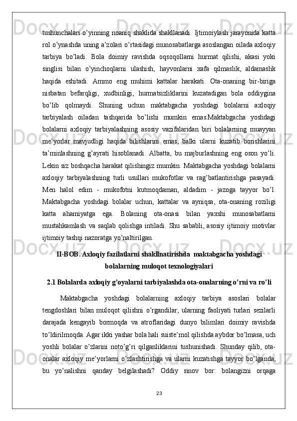 tushunchalari o’yinning noaniq shaklida shakllanadi. Ijtimoiylash jarayonida katta
rol o’ynashda uning a’zolari o’rtasidagi munosabatlarga asoslangan oilada axloqiy
tarbiya   bo’ladi.   Bola   doimiy   ravishda   oqsoqollarni   hurmat   qilishi,   akasi   yoki
singlisi   bilan   o’yinchoqlarni   ulashish,   hayvonlarni   xafa   qilmaslik,   aldamaslik
haqida   eshitadi.   Ammo   eng   muhimi   kattalar   harakati.   Ota-onaning   bir-biriga
nisbatan   befarqligi,   xudbinligi,   hurmatsizliklarini   kuzatadigan   bola   oddiygina
bo’lib   qolmaydi.   Shuning   uchun   maktabgacha   yoshdagi   bolalarni   axloqiy
tarbiyalash   oiladan   tashqarida   bo’lishi   mumkin   emas.Maktabgacha   yoshdagi
bolalarni   axloqiy   tarbiyalashning   asosiy   vazifalaridan   biri   bolalarning   muayyan
me’yorlar   mavjudligi   haqida   bilishlarini   emas,   balki   ularni   kuzatib   borishlarini
ta’minlashning   g’ayrati   hisoblanadi.   Albatta,   bu   majburlashning   eng   oson   yo’li.
Lekin siz boshqacha harakat qilishingiz mumkin. Maktabgacha yoshdagi bolalarni
axloqiy   tarbiyalashning   turli   usullari   mukofotlar   va   rag’batlantirishga   pasayadi.
Men   halol   edim   -   mukofotni   kutmoqdaman,   aldadim   -   jazoga   tayyor   bo’l.
Maktabgacha   yoshdagi   bolalar   uchun,   kattalar   va   ayniqsa,   ota-onaning   roziligi
katta   ahamiyatga   ega.   Bolaning   ota-onasi   bilan   yaxshi   munosabatlarni
mustahkamlash   va   saqlab   qolishga   intiladi.   Shu   sababli,   asosiy   ijtimoiy   motivlar
ijtimoiy tashqi nazoratga yo’naltirilgan.
II-BOB.   Axloqiy fazilatlarni shakllnatirishda  maktabgacha yoshdagi
bolalarning muloqot texnologiyalari
2.1 Bolalarda axloqiy g’oyalarni tarbiyalashda ota-onalarning o’rni va ro’li
Maktabgacha   yoshdagi   bolalarning   axloqiy   tarbiya   asoslari   bolalar
tengdoshlari   bilan   muloqot   qilishni   o’rgandilar,   ularning   faoliyati   turlari   sezilarli
darajada   kengayib   bormoqda   va   atroflaridagi   dunyo   bilimlari   doimiy   ravishda
to’ldirilmoqda. Agar ikki yashar bola hali suiste’mol qilishda aybdor bo’lmasa, uch
yoshli   bolalar   o’zlarini   noto’g’ri   qilganliklarini   tushunishadi.   Shunday   qilib,   ota-
onalar   axloqiy   me’yorlarni   o’zlashtirishga   va   ularni   kuzatishga   tayyor   bo’lganda,
bu   yo’nalishni   qanday   belgilashadi?   Oddiy   sinov   bor:   bolangizni   orqaga
23 