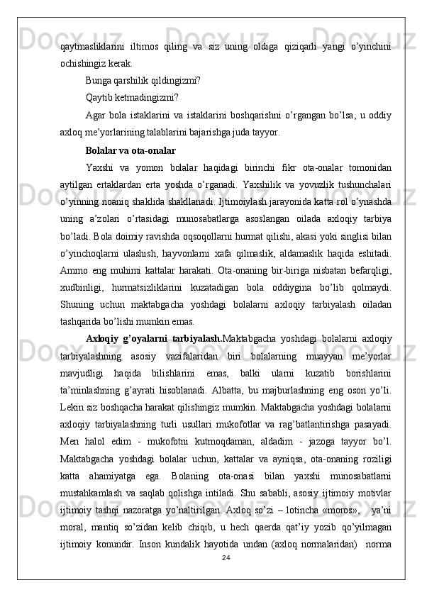 qaytmasliklarini   iltimos   qiling   va   siz   uning   oldiga   qiziqarli   yangi   o’yinchini
ochishingiz kerak. 
Bunga qarshilik qildingizmi? 
Qaytib ketmadingizmi? 
Agar   bola   istaklarini   va   istaklarini   boshqarishni   o’rgangan   bo’lsa,   u   oddiy
axloq me’yorlarining talablarini bajarishga juda tayyor.
Bolalar va ota-onalar
Yaxshi   va   yomon   bolalar   haqidagi   birinchi   fikr   ota-onalar   tomonidan
aytilgan   ertaklardan   erta   yoshda   o’rganadi.   Yaxshilik   va   yovuzlik   tushunchalari
o’yinning noaniq shaklida shakllanadi. Ijtimoiylash jarayonida katta rol o’ynashda
uning   a’zolari   o’rtasidagi   munosabatlarga   asoslangan   oilada   axloqiy   tarbiya
bo’ladi. Bola doimiy ravishda oqsoqollarni hurmat qilishi, akasi yoki singlisi bilan
o’yinchoqlarni   ulashish,   hayvonlarni   xafa   qilmaslik,   aldamaslik   haqida   eshitadi.
Ammo   eng   muhimi   kattalar   harakati.   Ota-onaning   bir-biriga   nisbatan   befarqligi,
xudbinligi,   hurmatsizliklarini   kuzatadigan   bola   oddiygina   bo’lib   qolmaydi.
Shuning   uchun   maktabgacha   yoshdagi   bolalarni   axloqiy   tarbiyalash   oiladan
tashqarida bo’lishi mumkin emas.
Axloqiy   g’oyalarni   tarbiyalash. Maktabgacha   yoshdagi   bolalarni   axloqiy
tarbiyalashning   asosiy   vazifalaridan   biri   bolalarning   muayyan   me’yorlar
mavjudligi   haqida   bilishlarini   emas,   balki   ularni   kuzatib   borishlarini
ta’minlashning   g’ayrati   hisoblanadi.   Albatta,   bu   majburlashning   eng   oson   yo’li.
Lekin siz boshqacha harakat qilishingiz mumkin. Maktabgacha yoshdagi bolalarni
axloqiy   tarbiyalashning   turli   usullari   mukofotlar   va   rag’batlantirishga   pasayadi.
Men   halol   edim   -   mukofotni   kutmoqdaman,   aldadim   -   jazoga   tayyor   bo’l.
Maktabgacha   yoshdagi   bolalar   uchun,   kattalar   va   ayniqsa,   ota-onaning   roziligi
katta   ahamiyatga   ega.   Bolaning   ota-onasi   bilan   yaxshi   munosabatlarni
mustahkamlash   va   saqlab   qolishga   intiladi.   Shu   sababli,   asosiy   ijtimoiy   motivlar
ijtimoiy   tashqi   nazoratga   yo’naltirilgan.   Axloq   so’zi   –   lotincha   «moros»,       ya’ni
moral,   mantiq   so’zidan   kelib   chiqib,   u   hech   qaerda   qat’iy   yozib   qo’yilmagan
ijtimoiy   konundir.   Inson   kundalik   hayotida   undan   (axloq   normalaridan)     norma
24 