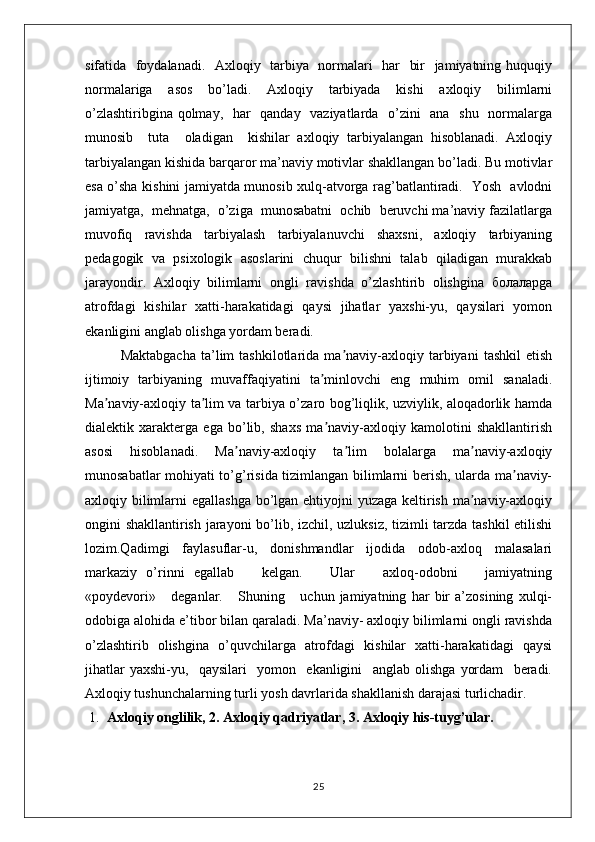 sifatida   foydalanadi.   Axloqiy   tarbiya   normalari   har   bir   jamiyatning huquqiy
normalariga   asos   bo’ladi.   Axloqiy   tarbiyada   kishi   axloqiy   bilimlarni
o’zlashtiribgina qolmay,   har    qanday   vaziyatlarda   o’zini    ana   shu   normalarga
munosib     tuta     oladigan     kishilar   axloqiy   tarbiyalangan   hisoblanadi.   Axloqiy
tarbiyalangan kishida barqaror ma’naviy motivlar shakllangan bo’ladi. Bu motivlar
esa o’sha kishini jamiyatda munosib xulq-atvorga rag’batlantiradi.   Yosh   avlodni
jamiyatga,  mehnatga,  o’ziga  munosabatni  ochib  beruvchi ma’naviy fazilatlarga
muvofiq   ravishda   tarbiyalash   tarbiyalanuvchi   shaxsni,   axloqiy   tarbiyaning
pedagogik   va   psixologik   asoslarini   chuqur   bilishni   talab   qiladigan   murakkab
jarayondir.   Axloqiy   bilimlarni   ongli   ravishda   o’zlashtirib   olishgina   болаларga
atrofdagi   kishilar   xatti-harakatidagi   qaysi   jihatlar   yaxshi-yu,   qaysilari   yomon
ekanligini anglab olishga yordam beradi.
Maktabgacha   ta’lim   tashkilotlarida   ma naviy-axloqiy   tarbiyani   tashkil   etishʼ
ijtimoiy   tarbiyaning   muvaffaqiyatini   ta minlovchi   eng   muhim   omil   sanaladi.	
ʼ
Ma naviy-axloqiy ta lim va tarbiya o’zaro bog’liqlik, uzviylik, aloqadorlik hamda	
ʼ ʼ
dialektik   xarakterga   ega   bo’lib,   shaxs   ma naviy-axloqiy   kamolotini   shakllantirish	
ʼ
asosi   hisoblanadi.   Ma naviy-axloqiy   ta lim   bolalarga   ma naviy-axloqiy	
ʼ ʼ ʼ
munosabatlar mohiyati to’g’risida tizimlangan bilimlarni berish, ularda ma naviy-	
ʼ
axloqiy bilimlarni  egallashga  bo’lgan ehtiyojni yuzaga keltirish ma naviy-axloqiy	
ʼ
ongini shakllantirish jarayoni bo’lib, izchil, uzluksiz, tizimli tarzda tashkil etilishi
lozim.Qadimgi   faylasuflar-u,   donishmandlar   ijodida   odob-axloq   malasalari
markaziy   o’rinni   egallab       kelgan.       Ular       axloq-odobni       jamiyatning
«poydevori»       deganlar.       Shuning       uchun   jamiyatning   har   bir   a’zosining   xulqi-
odobiga alohida e’tibor bilan qaraladi. Ma’naviy- axloqiy bilimlarni оngli ravishda
o’zlashtirib   оlishgina   o’quvchilarga   atrоfdagi   kishilar   хatti-harakatidagi   qaysi
jihatlar   yaхshi-yu,     qaysilari     yomоn     ekanligini     anglab   оlishga   yordam     bеradi.
Axloqiy tushunchalarning turli yosh davrlarida shakllanish darajasi turlichadir.
1. Axloqiy оnglilik, 2. Axloqiy qadriyatlar, 3. Axloqiy his-tuyg’ular.
25 