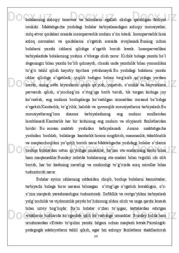 bolalarning   axloqiy   tasavvur   va   bilimlarni   egallab   olishga   qaratilgan   faoliyat
usulidir.   Maktabgacha   yoshdagi   bolalar   tarbiyalanadigan   axloqiy   xususiyatlar,
xulq-atvor qoidalari orasida insonparvarlik muhim o’rin tutadi. Insonparvarlik hissi
axloq   normalari   va   qoidalarini   o’rgatish   asosida   rivojlanadi.Buning   uchun
bolalarni   yaxshi   ishlarni   qilishga   o’rgatib   borish   kerak.   Insonparvarlikni
tarbiyalashda  bolalarning yoshini  e’tiborga olish zarur. Kichik bolaga yaxshi  bo’l
deganingiz bilan yaxshi  bo’lib qolmaydi, chunki unda yaxshilik bilan yomonlikni
to’g’ri   tahlil   qilish   hayotiy   tajribasi   yetishmaydi.Bu   yoshdagi   bolalarni   yaxshi
ishlar   qilishga   o’rgatiladi:   yiqilib   tushgan   bolani   turg’azib   qo’yishga   yordam
berish,   uning   ustki   kiyimlarini   qoqib   qo’yish,   yupatish,   o’simlik   va   hayvonlarni
parvarish   qilish,   o’yinchog’ini   o’rtog’iga   berib   turish,   tik   turgan   kishiga   joy
ko’rsatish,   eng   muhimi   boshqalarga   ko’rsatilgan   xizmatdan   xursand   bo’lishga
o’rgatish.Kamtarlik, to’g’rilik, halolik va quvnoqlik xususiyatlarini tarbiyalash.Bu
xususiyatlarsog’lom   shaxsni   tarbiyalashning   eng   muhim   omillaridan
hisoblanadi.Kamtarlik   har   bir   kishining   eng   muhim   va   oliyjanob   fazilatlaridan
biridir.   Bu   asosan   maktab     yoshidan     tarbiyalanadi.     Ammo     maktabgacha
yoshidan  boshlab,  bolalarga  kamtarlik hissini singdirish, manmanlik, takabburlik
va maqtanchoqlikni  yo’qotib borish zarur.Maktabgacha yoshdagi bolalar o’zlarini
boshqa   bolalardan   ustun   qo’yishga   urinadilar,   ba’zan   ota-onalarining   kasbi   bilan
ham   maqtanadilar.Bunday   xolatda   bolalarning   ota-onalari   bilan   tegishli   ish   olib
borish,   har   bir   kasbning   zarurligi   va   muhimligi   to’g’risida   aniq   misollar   bilan
tushuntirish zarur. 
Bolalar   ayrim   ishlarning   uddasidan   chiqib,   boshqa   bolalarni   kamsitsalar,
tarbiyachi   bolaga   biror   narsani   bilmagan     o’rtog’iga   o’rgatish   kerakligini,   o’z-
o’zini maqtash yarashmasligini  tushuntiradi. Sofdillik va rostgo’ylikni tarbiyalash
yolg’onchilik va vijdonsizlik paydo bo’lishining oldini olish va unga qarshi kurash
bilan   uzviy   bog’liqdir.   Ba’zi   bolalar   o’zlari   to’qigan,   kattalardan   eshitgan
ertaklarini   tushlarida  ko’rgandek   qilib   ko’rsatishga   urinadilar.  Bunday   holda   ham
urushmasdan   «Ertak»   to’qishni   yaxshi   bilgani   uchun   maqtash   kerak. Psixologik-
pedagogik   adabiyotlarni   tahlil   qilish,   agar   biz   axloqiy   fazilatlarni   shakllantirish
29 