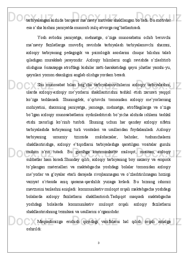 tarbiyalangan kishida barqaror ma’naviy motivlar shakllangan bo’ladi. Bu motivlar
esa o’sha kishini jamiyatda munosib xulq-atvorga rag’batlantiradi.  
Yosh  avlodni  jamiyatga,  mehnatga,  o’ziga  munosabatni  ochib  beruvchi
ma’naviy   fazilatlarga   muvofiq   ravishda   tarbiyalash   tarbiyalanuvchi   shaxsni,
axloqiy   tarbiyaning   pedagogik   va   psixologik   asoslarini   chuqur   bilishni   talab
qiladigan   murakkab   jarayondir.   Axloqiy   bilimlarni   ongli   ravishda   o’zlashtirib
olishgina   болаларga   atrofdagi   kishilar   xatti-harakatidagi   qaysi   jihatlar   yaxshi-yu,
qaysilari yomon ekanligini anglab olishga yordam beradi. 
Shu   munosabat   bilan   bog’cha   tarbiyalanuvchilarini   axloqiy   tarbiyalashni,
ularda   axloqiy-axloqiy   me’yorlarni   shakllantirishni   tashkil   etish   zarurati   yaqqol
ko’zga   tashlanadi.   Shuningdek,   o’qituvchi   tomonidan   axloqiy   me’yorlarning
mohiyatini,   shaxsning   jamiyatga,   jamoaga,   mehnatga,   atrofdagilarga   va   o’ziga
bo’lgan   axloqiy   munosabatlarini   oydinlashtirish   bo’yicha   alohida   ishlarni   tashkil
etishi   zarurligi   ko’rinib   turibdi.   Shuning   uchun   har   qanday   axloqiy   sifatni
tarbiyalashda   tarbiyaning   turli   vositalari   va   usullaridan   foydalaniladi.   Axloqiy
tarbiyaning   umumiy   tizimida   mulohazalar,   baholar,   tushunchalarni
shakllantirishga,   axloqiy   e’tiqodlarni   tarbiyalashga   qaratilgan   vositalar   guruhi
muhim   o’rin   tutadi.   Bu   guruhga   kommunikativ   muloqot,   xususan,   axloqiy
suhbatlar   ham   kiradi.Shunday   qilib,   axloqiy   tarbiyaning   boy   nazariy   va   empirik
to’plangan   materiallari   va   maktabgacha   yoshdagi   bolalar   tomonidan   axloqiy
me’yorlar   va   g’oyalar   etarli   darajada   rivojlanmagan   va   o’zlashtirilmagan   hozirgi
vaziyat   o’rtasida   aniq   qarama-qarshilik   yuzaga   keladi.   Bu   bizning   ishimiz
mavzusini tanlashni aniqladi: kommunikativ muloqot orqali maktabgacha yoshdagi
bolalarda   axloqiy   fazilatlarni   shakllantirish.Tadqiqot   maqsadi   maktabgacha
yoshdagi   bolalarda   kommunikativ   muloqot   orqali   axloqiy   fazilatlarni
shakllantirishning texnikasi va usullarini o’rganishdir. 
Maqsadimizga   erishish   quyidagi   vazifalarni   hal   qilish   orqali   amalga
oshirildi:
3 