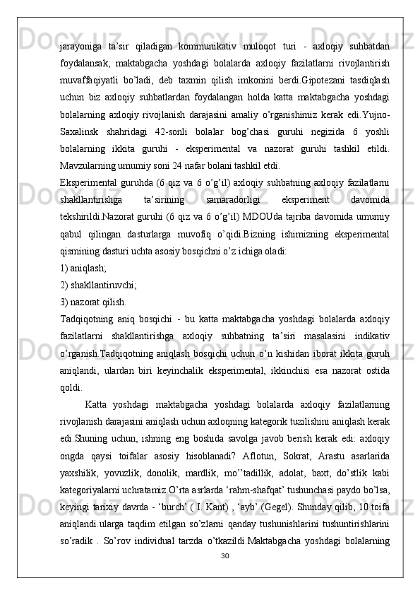 jarayoniga   ta’sir   qiladigan   kommunikativ   muloqot   turi   -   axloqiy   suhbatdan
foydalansak,   maktabgacha   yoshdagi   bolalarda   axloqiy   fazilatlarni   rivojlantirish
muvaffaqiyatli   bo’ladi,   deb   taxmin   qilish   imkonini   berdi.Gipotezani   tasdiqlash
uchun   biz   axloqiy   suhbatlardan   foydalangan   holda   katta   maktabgacha   yoshdagi
bolalarning   axloqiy   rivojlanish   darajasini   amaliy   o’rganishimiz   kerak   edi.Yujno-
Saxalinsk   shahridagi   42-sonli   bolalar   bog’chasi   guruhi   negizida   6   yoshli
bolalarning   ikkita   guruhi   -   eksperimental   va   nazorat   guruhi   tashkil   etildi.
Mavzularning umumiy soni 24 nafar bolani tashkil etdi.
Eksperimental   guruhda  (6  qiz  va  6  o’g’il)   axloqiy  suhbatning  axloqiy  fazilatlarni
shakllantirishga   ta’sirining   samaradorligi   eksperiment   davomida
tekshirildi.Nazorat guruhi  (6 qiz va 6 o’g’il) MDOUda tajriba davomida umumiy
qabul   qilingan   dasturlarga   muvofiq   o’qidi.Bizning   ishimizning   eksperimental
qismining dasturi uchta asosiy bosqichni o’z ichiga oladi:
1) aniqlash;
2) shakllantiruvchi;
3) nazorat qilish.
Tadqiqotning   aniq   bosqichi   -   bu   katta   maktabgacha   yoshdagi   bolalarda   axloqiy
fazilatlarni   shakllantirishga   axloqiy   suhbatning   ta’siri   masalasini   indikativ
o’rganish.Tadqiqotning   aniqlash   bosqichi   uchun   o’n   kishidan   iborat   ikkita   guruh
aniqlandi,   ulardan   biri   keyinchalik   eksperimental,   ikkinchisi   esa   nazorat   ostida
qoldi.
Katta   yoshdagi   maktabgacha   yoshdagi   bolalarda   axloqiy   fazilatlarning
rivojlanish darajasini aniqlash uchun axloqning kategorik tuzilishini aniqlash kerak
edi.Shuning   uchun,   ishning   eng   boshida   savolga   javob   berish   kerak   edi:   axloqiy
ongda   qaysi   toifalar   asosiy   hisoblanadi ?   Aflotun,   Sokrat,   Arastu   asarlarida
yaxshilik,   yovuzlik,   donolik,   mardlik,   mo’’tadillik,   adolat,   baxt,   do’stlik   kabi
kategoriyalarni uchratamiz.O’rta asrlarda ‘rahm-shafqat’ tushunchasi paydo bo’lsa,
keyingi   tarixiy davrda - ‘burch’ ( I. Kant) , ‘ayb’ (Gegel). Shunday qilib, 10 toifa
aniqlandi.ularga   taqdim   etilgan   so’zlarni   qanday   tushunishlarini   tushuntirishlarini
so’radik   .   So’rov   individual   tarzda   o’tkazildi.Maktabgacha   yoshdagi   bolalarning
30 