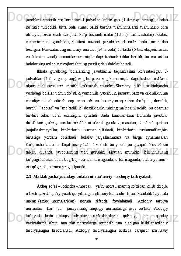 javoblari   statistik   ma’lumotlari   1-jadvalda   keltirilgan   (1-ilovaga   qarang),   undan
ko’rinib   turibdiki,   bitta   bola   emas,   balki   barcha   tushunchalarni   tushuntirib   bera
olmaydi,   lekin   etarli   darajada   ko’p   tushuntirishlar   (10-11).   tushunchalar)   ikkitasi
eksperimental   guruhdan,   ikkitasi   nazorat   guruhidan   4   nafar   bola   tomonidan
berilgan. Mavzularning umumiy sonidan (24 ta bola) 11 kishi (5 tasi eksperimental
va   6   tasi   nazorat)   tomonidan   oz   miqdordagi   tushuntirishlar   berildi,   bu   esa   ushbu
bolalarning axloqiy rivojlanishining pastligidan dalolat beradi.
Ikkala   guruhdagi   bolalarning   javoblarini   taqsimlashni   ko’rsatadigan   2-
jadvaldan   (1-ilovaga   qarang)   eng   ko’p   va   eng   kam   miqdordagi   tushuntirishlarni
olgan   tushunchalarni   ajratib   ko’rsatish   mumkin.Shunday   qilib,   maktabgacha
yoshdagi bolalar uchun do’stlik, yomonlik, yaxshilik, jasorat, baxt va erkinlik nima
ekanligini   tushuntirish   eng   oson   edi   va   bu   qiyinroq   rahm-shafqat   ,   donolik,
burch”, “adolat” va “mo tadillik”.dostlik turkumining ma’nosini ochib, ʻ bu odamlar
bir-biri   bilan   do’st   ekanligini   aytishdi.   Juda   kamdan-kam   hollarda   javoblar
do’stlikning o’ziga xos ko’rinishlarini o’z ichiga oladi, masalan, ular hech qachon
janjallashmaydilar,   bir-birlarini   hurmat   qilishadi,   bir-birlarini   tushunadilar,bir-
birlariga   yordam   berishadi,   bolalar   janjallashmasa   va   birga   oynamasalar.
Ko’pincha   talabalar   faqat   hissiy   baho   berishdi:   bu   yaxshi,bu   qiziqarli.Yovuzlikni
talqin   qilishda   javoblarning   uch   guruhini   ajratish   mumkin.   Birinchisi,eng
ko’pligi,harakat bilan bog’liq - bu ular urishganda, o’ldirishganda, odam yomon   -
ish qilganda, hamma jang qilganda. 
2.2. Maktabgacha yoshdagi bolalarni  ma’naviy – axloqiy tarbiyalash  
Axloq so’zi  – lotincha «moros»,   ya’ni moral, mantiq so’zidan kelib chiqib,
u hech qaerda qat’iy yozib qo’yilmagan ijtimoiy konundir. Inson kundalik hayotida
undan   (axloq   normalaridan)     norma     sifatida     foydalanadi.     Axloqiy     tarbiya
normalari     har     bir     jamiyatning   huquqiy   normalariga   asos   bo’ladi.   Axloqiy
tarbiyada   kishi   axloqiy   bilimlarni   o’zlashtiribgina   qolmay,     har     qanday
vaziyatlarda  o’zini  ana  shu  normalarga  munosib  tuta  oladigan  kishilar axloqiy
tarbiyalangan   hisoblanadi.   Axloqiy   tarbiyalangan   kishida   barqaror   ma’naviy
31 