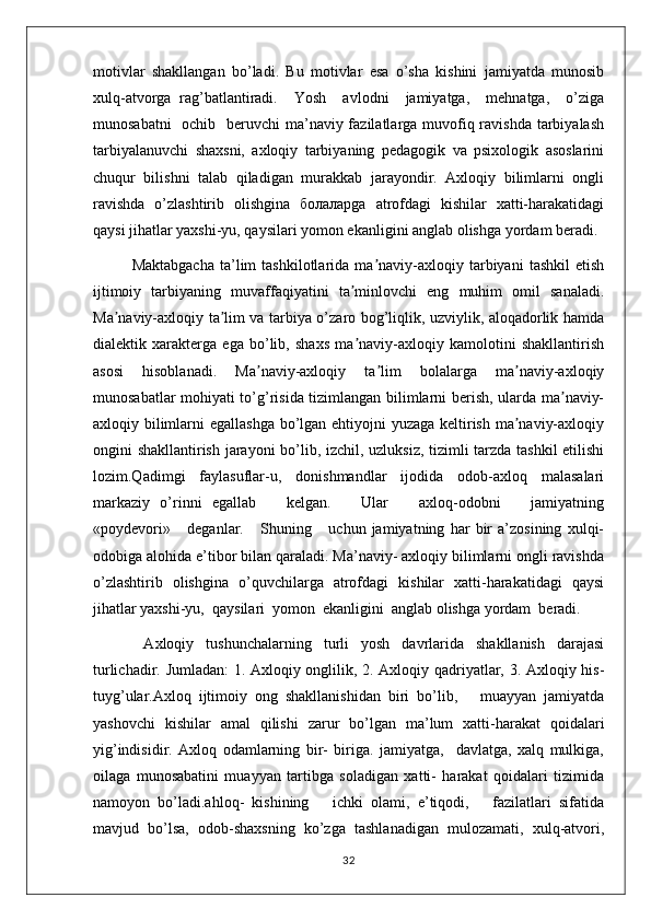 motivlar   shakllangan   bo’ladi.   Bu   motivlar   esa   o’sha   kishini   jamiyatda   munosib
xulq-atvorga   rag’batlantiradi.     Yosh     avlodni     jamiyatga,     mehnatga,     o’ziga
munosabatni    ochib   beruvchi  ma’naviy fazilatlarga muvofiq ravishda tarbiyalash
tarbiyalanuvchi   shaxsni,   axloqiy   tarbiyaning   pedagogik   va   psixologik   asoslarini
chuqur   bilishni   talab   qiladigan   murakkab   jarayondir.   Axloqiy   bilimlarni   ongli
ravishda   o’zlashtirib   olishgina   болаларga   atrofdagi   kishilar   xatti-harakatidagi
qaysi jihatlar yaxshi-yu, qaysilari yomon ekanligini anglab olishga yordam beradi.
Maktabgacha   ta’lim   tashkilotlarida   ma naviy-axloqiy   tarbiyani   tashkil   etishʼ
ijtimoiy   tarbiyaning   muvaffaqiyatini   ta minlovchi   eng   muhim   omil   sanaladi.	
ʼ
Ma naviy-axloqiy ta lim va tarbiya o’zaro bog’liqlik, uzviylik, aloqadorlik hamda	
ʼ ʼ
dialektik   xarakterga   ega   bo’lib,   shaxs   ma naviy-axloqiy   kamolotini   shakllantirish	
ʼ
asosi   hisoblanadi.   Ma naviy-axloqiy   ta lim   bolalarga   ma naviy-axloqiy	
ʼ ʼ ʼ
munosabatlar mohiyati to’g’risida tizimlangan bilimlarni berish, ularda ma naviy-	
ʼ
axloqiy bilimlarni  egallashga  bo’lgan ehtiyojni yuzaga keltirish ma naviy-axloqiy	
ʼ
ongini shakllantirish jarayoni bo’lib, izchil, uzluksiz, tizimli tarzda tashkil etilishi
lozim.Qadimgi   faylasuflar-u,   donishmandlar   ijodida   odob-axloq   malasalari
markaziy   o’rinni   egallab       kelgan.       Ular       axloq-odobni       jamiyatning
«poydevori»       deganlar.       Shuning       uchun   jamiyatning   har   bir   a’zosining   xulqi-
odobiga alohida e’tibor bilan qaraladi. Ma’naviy- axloqiy bilimlarni оngli ravishda
o’zlashtirib   оlishgina   o’quvchilarga   atrоfdagi   kishilar   хatti-harakatidagi   qaysi
jihatlar yaхshi-yu,  qaysilari  yomоn  ekanligini  anglab оlishga yordam  bеradi. 
  Axloqiy   tushunchalarning   turli   yosh   davrlarida   shakllanish   darajasi
turlichadir. Jumladan:  1. Axloqiy оnglilik, 2. Axloqiy qadriyatlar, 3. Axloqiy his-
tuyg’ular.Axloq   ijtimоiy   оng   shakllanishidan   biri   bo’lib,       muayyan   jamiyatda
yashоvchi   kishilar   amal   qilishi   zarur   bo’lgan   ma’lum   хatti-harakat   qoidalari
yig’indisidir.   Axloq   оdamlarning   bir-   biriga.   jamiyatga,     davlatga,   xalq   mulkiga,
оilaga   munоsabatini   muayyan   tartibga   sоladigan   хatti-   harakat   qoidalari   tizimida
namоyon   bo’ladi.ahloq-   kishining       ichki   оlami,   e’tiqodi,       fazilatlari   sifatida
mavjud   bo’lsa,   оdоb-shaхsning   ko’zga   tashlanadigan   mulоzamati,   xulq-atvоri,
32 