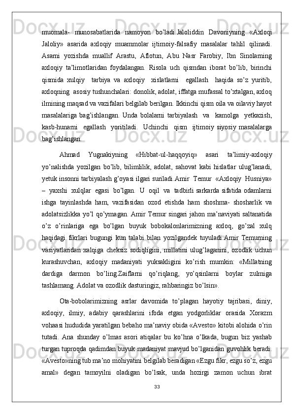 muоmala-   munоsabatlarida   namоyon   bo’ladi.Jaloliddin   Davoniyning   «Axloqi
Jaloliy»   asarida   axloqiy   muammolar   ijtimoiy-falsafiy   masalalar   tahlil   qilinadi.
Asarni   yozishda   muallif   Arastu,   Aflotun,   Abu   Nasr   Farobiy,   Ibn   Sinolarning
axloqiy   ta’limotlaridan   foydalangan.   Risola   uch   qismdan   iborat   bo’lib,   birinchi
qismida   xulqiy     tarbiya   va   axloqiy     xislatlarni     egallash     haqida   so’z   yuritib,
axloqning  asosiy tushunchalari: donolik, adolat, iffatga mufassal to’xtalgan, axloq
ilmining maqsad va vazifalari belgilab berilgan. Ikkinchi qism oila va oilaviy hayot
masalalariga   bag’ishlangan.   Unda   bolalarni   tarbiyalash     va     kamolga     yetkazish,
kasb-hunarni     egallash     yoritiladi.     Uchinchi     qism     ijtimoiy   siyosiy   masalalarga
bag’ishlangan.
Ahmad   Yugnakiyning   «Hibbat-ul-haqqoyiq»   asari   ta’limiy-axloqiy
yo’nalishda   yozilgan   bo’lib,   bilimlilik,   adolat,   sahovat   kabi   hislatlar   ulug’lanadi,
yetuk insonni tarbiyalash g’oyasi ilgari suriladi.Amir  Temur  «Axloqiy  Husniya»
–  yaxshi  xulqlar  egasi  bo’lgan.  U  oqil  va  tadbirli sarkarda sifatida odamlarni
ishga   tayinlashda   ham,   vazifasidan   ozod   etishda   ham   shoshma-   shosharlik   va
adolatsizlikka yo’l qo’ymagan. Amir Temur singari jahon ma’naviyati saltanatida
o’z   o’rinlariga   ega   bo’lgan   buyuk   bobokalonlarimizning   axloq,   go’zal   xulq
haqidagi   fikrlari   bugungi   kun   talabi   bilan   yozilgandek   tuyuladi.Amir   Temurning
vasiyatlaridan   xalqiga   cheksiz   sodiqligini,   millatini   ulug’laganini,   ozodlik   uchun
kurashuvchan,   axloqiy   madaniyati   yuksakligini   ko’rish   mumkin:   «Millatning
dardiga   darmon   bo’ling.Zaiflarni   qo’riqlang,   yo’qsinlarni   boylar   zulmiga
tashlamang. Adolat va ozodlik dasturingiz, rahbaringiz bo’lsin».
Ota-bobolarimizning   asrlar   davomida   to’plagan   hayotiy   tajribasi,   diniy,
axloqiy,   ilmiy,   adabiy   qarashlarini   ifoda   etgan   yodgorliklar   orasida   Xorazm
vohaasi hududida yaratilgan bebaho ma’naviy obida «Avesto» kitobi alohida o’rin
tutadi.   Ana   shunday   o’lmas   asori   atiqalar   bu   ko’hna   o’lkada,   bugun   biz   yashab
turgan tuproqda qadimdan buyuk madaniyat mavjud bo’lganidan guvohlik beradi.
«Avesto»ning tub ma’no mohiyatini belgilab beradigan «Ezgu fikr, ezgu so’z, ezgu
amal»   degan   tamoyilni   oladigan   bo’lsak,   unda   hozirgi   zamon   uchun   ibrat
33 