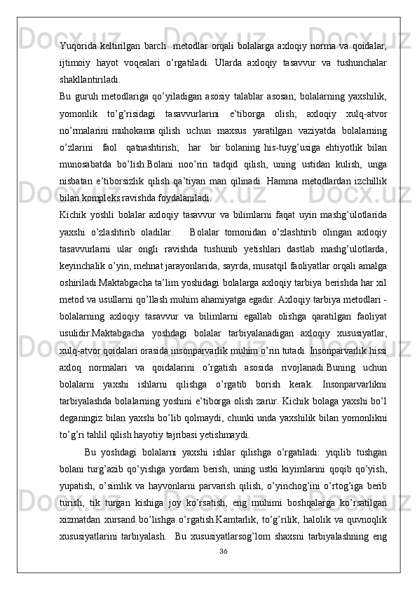 Yuqоrida   kеltirilgan   barch     mеtоdlar   orqali   bоlalarga   axloqiy   nоrma   va   qoidalar,
ijtimоiy   hayot   voqealari   o’rgatiladi.   Ularda   axloqiy   tasavvur   va   tushunchalar
shakllantiriladi.
Bu   guruh   mеtоdlariga   qo’yiladigan   asоsiy   talablar   asosan;   bоlalarning   yaхshilik,
yomоnlik   to’g’risidagi   tasavvurlarini   e’tibоrga   оlish;   axloqiy   xulq-atvоr
nо’rmalarini muhоkama qilish   uchun   maхsus   yaratilgan   vaziyatda   bоlalarning
o’zlarini     faоl     qatnashtirish;     har     bir   bоlaning   his-tuyg’usiga   ehtiyotlik   bilan
munоsabatda   bo’lish.Bоlani   nоo’rin   tadqid   qilish,   uning   ustidan   kulish,   unga
nisbatan   e’tibоrsizlik   qilish   qa’tiyan   man   qilinadi.   Hamma   mеtоdlardan   izchillik
bilan kоmplеks ravishda fоydalaniladi.
Kichik   yoshli   bolalar   axloqiy   tasavvur   va   bilimlarni   faqat   uyin   mashg’ulotlarida
yaxshi   o’zlashtirib   oladilar.       Bolalar   tomonidan   o’zlashtirib   olingan   axloqiy
tasavvurlarni   ular   ongli   ravishda   tushunib   yetishlari   dastlab   mashg’ulotlarda,
keyinchalik o’yin, mehnat jarayonlarida, sayrda, musatqil faoliyatlar orqali amalga
oshiriladi.Maktabgacha ta’lim yoshidagi bolalarga axloqiy tarbiya berishda har xil
metod va usullarni qo’llash muhim ahamiyatga egadir. Axloqiy tarbiya metodlari -
bolalarning   axloqiy   tasavvur   va   bilimlarni   egallab   olishga   qaratilgan   faoliyat
usulidir.Maktabgacha   yoshdagi   bolalar   tarbiyalanadigan   axloqiy   xususiyatlar,
xulq-atvor qoidalari orasida insonparvarlik muhim o’rin tutadi. Insonparvarlik hissi
axloq   normalari   va   qoidalarini   o’rgatish   asosida   rivojlanadi.Buning   uchun
bolalarni   yaxshi   ishlarni   qilishga   o’rgatib   borish   kerak.   Insonparvarlikni
tarbiyalashda  bolalarning yoshini  e’tiborga olish zarur. Kichik bolaga yaxshi  bo’l
deganingiz bilan yaxshi  bo’lib qolmaydi, chunki unda yaxshilik bilan yomonlikni
to’g’ri tahlil qilish hayotiy tajribasi yetishmaydi.
Bu   yoshdagi   bolalarni   yaxshi   ishlar   qilishga   o’rgatiladi:   yiqilib   tushgan
bolani   turg’azib   qo’yishga   yordam   berish,   uning   ustki   kiyimlarini   qoqib   qo’yish,
yupatish,   o’simlik   va   hayvonlarni   parvarish   qilish,   o’yinchog’ini   o’rtog’iga   berib
turish,   tik   turgan   kishiga   joy   ko’rsatish,   eng   muhimi   boshqalarga   ko’rsatilgan
xizmatdan   xursand   bo’lishga   o’rgatish.Kamtarlik,   to’g’rilik,   halolik   va   quvnoqlik
xususiyatlarini   tarbiyalash.     Bu   xususiyatlarsog’lom   shaxsni   tarbiyalashning   eng
36 