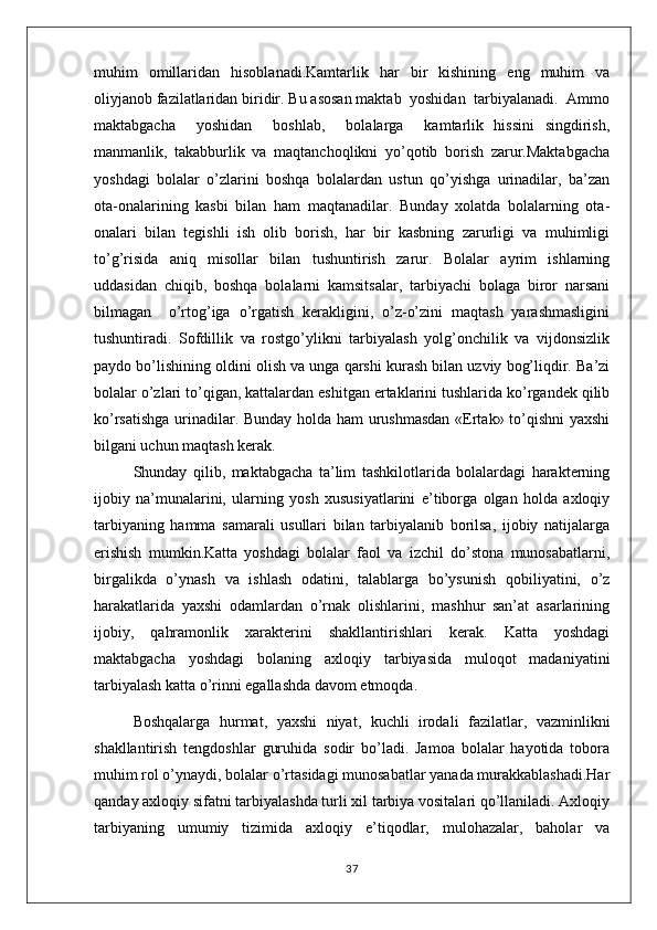 muhim   omillaridan   hisoblanadi.Kamtarlik   har   bir   kishining   eng   muhim   va
oliyjanob fazilatlaridan biridir. Bu asosan maktab  yoshidan  tarbiyalanadi.  Ammo
maktabgacha     yoshidan     boshlab,     bolalarga     kamtarlik   hissini   singdirish,
manmanlik,   takabburlik   va   maqtanchoqlikni   yo’qotib   borish   zarur.Maktabgacha
yoshdagi   bolalar   o’zlarini   boshqa   bolalardan   ustun   qo’yishga   urinadilar,   ba’zan
ota-onalarining   kasbi   bilan   ham   maqtanadilar.   Bunday   xolatda   bolalarning   ota-
onalari   bilan   tegishli   ish   olib   borish,   har   bir   kasbning   zarurligi   va   muhimligi
to’g’risida   aniq   misollar   bilan   tushuntirish   zarur.   Bolalar   ayrim   ishlarning
uddasidan   chiqib,   boshqa   bolalarni   kamsitsalar,   tarbiyachi   bolaga   biror   narsani
bilmagan     o’rtog’iga   o’rgatish   kerakligini,   o’z-o’zini   maqtash   yarashmasligini
tushuntiradi.   Sofdillik   va   rostgo’ylikni   tarbiyalash   yolg’onchilik   va   vijdonsizlik
paydo bo’lishining oldini olish va unga qarshi kurash bilan uzviy bog’liqdir. Ba’zi
bolalar o’zlari to’qigan, kattalardan eshitgan ertaklarini tushlarida ko’rgandek qilib
ko’rsatishga urinadilar. Bunday holda ham urushmasdan «Ertak» to’qishni yaxshi
bilgani uchun maqtash kerak.
Shunday   qilib,   maktabgacha   ta’lim   tashkilotlarida   bolalardagi   harakterning
ijobiy   na’munalarini,   ularning   yosh   xususiyatlarini   e’tiborga   olgan   holda   axloqiy
tarbiyaning   hamma   samarali   usullari   bilan   tarbiyalanib   borilsa,   ijobiy   natijalarga
erishish   mumkin.Katta   yoshdagi   bolalar   faol   va   izchil   do’stona   munosabatlarni,
birgalikda   o’ynash   va   ishlash   odatini,   talablarga   bo’ysunish   qobiliyatini,   o’z
harakatlarida   yaxshi   odamlardan   o’rnak   olishlarini,   mashhur   san’at   asarlarining
ijobiy,   qahramonlik   xarakterini   shakllantirishlari   kerak.   Katta   yoshdagi
maktabgacha   yoshdagi   bolaning   axloqiy   tarbiyasida   muloqot   madaniyatini
tarbiyalash katta o’rinni egallashda davom etmoqda. 
Boshqalarga   hurmat,   yaxshi   niyat,   kuchli   irodali   fazilatlar,   vazminlikni
shakllantirish   tengdoshlar   guruhida   sodir   bo’ladi.   Jamoa   bolalar   hayotida   tobora
muhim rol o’ynaydi, bolalar o’rtasidagi munosabatlar yanada murakkablashadi.Har
qanday axloqiy sifatni tarbiyalashda turli xil tarbiya vositalari qo’llaniladi. Axloqiy
tarbiyaning   umumiy   tizimida   axloqiy   e’tiqodlar,   mulohazalar,   baholar   va
37 