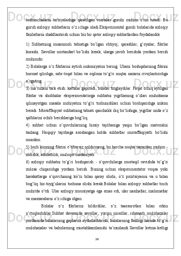 tushunchalarni   tarbiyalashga   qaratilgan   vositalar   guruhi   muhim   o’rin   tutadi.   Bu
guruh axloqiy suhbatlarni o’z ichiga oladi.Eksperimental guruh bolalarida axloqiy
fazilatlarni shakllantirish uchun biz bir qator axloqiy suhbatlardan foydalandik. 
1)   Suhbatning   muammoli   tabiatiga   bo’lgan   ehtiyoj,   qarashlar,   g’oyalar,   fikrlar
kurashi.   Savollar   nostandart   bo’lishi   kerak,   ularga   javob   berishda   yordam   berish
muhimdir.
2) Bolalarga o’z fikrlarini aytish imkoniyatini bering. Ularni boshqalarning fikrini
hurmat  qilishga, sabr-toqat bilan va oqilona to’g’ri  nuqtai  nazarni  rivojlantirishga
o’rgating.
3) ma’ruzani tark etish: kattalar gapiradi, bolalar tinglaydilar. Faqat ochiq aytilgan
fikrlar   va   shubhalar   eksperimentatorga   suhbatni   yigitlarning   o’zlari   muhokama
qilinayotgan   masala   mohiyatini   to’g’ri   tushunishlari   uchun   boshqarishga   imkon
beradi. Muvaffaqiyat suhbatning tabiati qanchalik iliq bo’lishiga, yigitlar unda o’z
qalblarini ochib berishlariga bog’liq.
4)   suhbat   uchun   o’quvchilarning   hissiy   tajribasiga   yaqin   bo’lgan   materialni
tanlang.   Haqiqiy   tajribaga   asoslangan   holda   suhbatlar   muvaffaqiyatli   bo’lishi
mumkin.
5) hech kimning fikrini e’tiborsiz qoldirmang, bu barcha nuqtai nazardan muhim -
xolislik, adolatlilik, muloqot madaniyati.
6)   axloqiy   suhbatni   to’g’ri   boshqarish   -   o’quvchilarga   mustaqil   ravishda   to’g’ri
xulosa   chiqarishga   yordam   berish.   Buning   uchun   eksperimentator   voqea   yoki
harakatlarga   o’quvchining   ko’zi   bilan   qaray   olishi,   o’z   pozitsiyasini   va   u   bilan
bog’liq   his-tuyg’ularini   tushuna   olishi   kerak.Bolalar   bilan   axloqiy   suhbatlar   tinch
muhitda o’tdi. Ular axloqiy xususiyatga ega emas edi, ular nasihatlar, malomatlar
va masxaralarni o’z ichiga olgan.
  Bolalar   o’z   fikrlarini   bildirdilar,   o’z   taassurotlari   bilan   erkin
o’rtoqlashdilar.Suhbat   davomida   savollar,   yorqin   misollar,   ishonarli   mulohazalar
yordamida bolalarning gaplarini oydinlashtirish, bolalarning faolligi hamda to’g’ri
mulohazalar   va   baholarning   mustahkamlanishi   ta’minlandi.Savollar   ketma-ketligi
38 