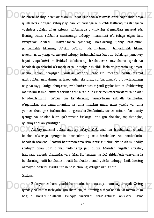 bolalarni boshqa odamlar bilan muloqot qilish va o’z vazifalarini bajarishda rioya
qilish kerak bo’lgan axloqiy qoidani chiqarishga olib keldi.Kattaroq maktabgacha
yoshdagi   bolalar   bilan   axloqiy   suhbatlarda   o’yin-kulgi   elementlari   mavjud   edi.
Buning   uchun   suhbatlar   mazmuniga   axloqiy   muammoni   o’z   ichiga   olgan   turli
vaziyatlar   kiritildi.   Maktabgacha   yoshdagi   bolalarning   ijobiy   harakatlari
jamoatchilik   fikrining   ob’ekti   bo’lishi   juda   muhimdir.   Jamoatchilik   fikrini
rivojlantirish yangi va mavjud axloqiy tushunchalarni kiritish, bolalarga jamoaviy
hayot   voqealarini,   individual   bolalarning   harakatlarini   muhokama   qilish   va
baholash  qoidalarini  o’rgatish  orqali  amalga  oshirildi. Bolalar  jamoasining  hayoti
uchun   ishlab   chiqilgan   qoidalar   axloqiy   baholash   mezoni   bo’lib   xizmat
qildi.Suhbat   natijalarini   sarhisob   qilar   ekanmiz,   suhbat   maktab   o’quvchilarining
ongi va tuyg’ulariga chuqurroq kirib borishi uchun jonli gaplar berildi. Suhbatning
maqsadini tashkil etuvchi toifalar aniq ajratildi.Eksperimentator yordamida bolalar
tengdoshlarining,   ba’zan   esa   kattalarning   harakatlarini   adolatli   baholashni
o’rgandilar,   ular   nima   mumkin   va   nima   mumkin   emas,   nima   yaxshi   va   nima
yomon   ekanligini   tushunishni   o’rganadilar.Sinflarimiz   uchun   estetik   fon   asosiy
qismga   va   bolalar   bilan   qo’shimcha   ishlarga   kiritilgan   she’rlar,   topishmoqlar,
qo’shiqlar bilan yaratilgan. 
Adabiy   material   bolani   axloqiy   tarbiyalashda   ajralmas   hisoblanadi,   chunki
bolalar   o’zlariga   qaraganda   boshqalarning   xatti-harakatlari   va   harakatlarini
baholash osonroq. Shaxsni har tomonlama rivojlantirish uchun biz bolalarni badiiy
adabiyot   bilan   bog’liq   turli   tadbirlarga   jalb   qildik.   Masalan,   yigitlar   ertaklar,
hikoyalar asosida chizmalar yaratdilar. Ko’rgazma tashkil etildi.Turli vaziyatlarda
bolalarning   xatti-harakatlari,   xatti-harakatlari   amaliyotida   axloqiy   fazilatlarning
namoyon bo’lishi shakllantirish bosqichining kutilgan natijasidir.
Xulosa.
Bola yomon ham, yaxshi ham, halol ham, axloqsiz ham tug’ilmaydi. Uning
qanday bo’lishi u tarbiyalangan sharoitga, ta’limning o’zi yo’nalishi va mazmuniga
bog’liq   bo’ladi.Bolalarda   axloqiy   tarbiyani   shakllantirish   ob’ektiv   hayot
39 