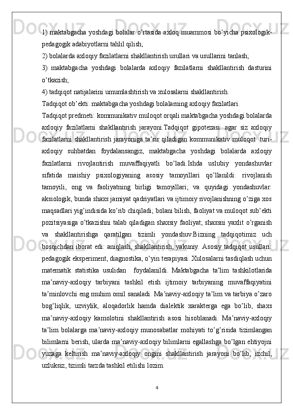 1) maktabgacha yoshdagi  bolalar o’rtasida axloq muammosi  bo’yicha psixologik-
pedagogik adabiyotlarni tahlil qilish;
2) bolalarda axloqiy fazilatlarni shakllantirish usullari va usullarini tanlash;
3)   maktabgacha   yoshdagi   bolalarda   axloqiy   fazilatlarni   shakllantirish   dasturini
o’tkazish;
4) tadqiqot natijalarini umumlashtirish va xulosalarni shakllantirish.
Tadqiqot ob’ekti: maktabgacha yoshdagi bolalarning axloqiy fazilatlari.
Tadqiqot predmeti: kommunikativ muloqot orqali maktabgacha yoshdagi bolalarda
axloqiy   fazilatlarni   shakllantirish   jarayoni.Tadqiqot   gipotezasi:   agar   siz   axloqiy
fazilatlarni  shakllantirish  jarayoniga  ta’sir  qiladigan kommunikativ muloqot    turi-
axloqiy   suhbatdan   foydalansangiz,   maktabgacha   yoshdagi   bolalarda   axloqiy
fazilatlarni   rivojlantirish   muvaffaqiyatli   bo’ladi.Ishda   uslubiy   yondashuvlar
sifatida   maishiy   psixologiyaning   asosiy   tamoyillari   qo’llanildi:   rivojlanish
tamoyili,   ong   va   faoliyatning   birligi   tamoyillari;   va   quyidagi   yondashuvlar:
aksiologik, bunda shaxs jamiyat qadriyatlari va ijtimoiy rivojlanishning o’ziga xos
maqsadlari yig’indisida ko’rib chiqiladi; bolani bilish, faoliyat va muloqot sub’ekti
pozitsiyasiga o’tkazishni  talab qiladigan shaxsiy faoliyat; shaxsni  yaxlit o’rganish
va   shakllantirishga   qaratilgan   tizimli   yondashuv.Bizning   tadqiqotimiz   uch
bosqichdan   iborat   edi:   aniqlash,   shakllantirish,   yakuniy.   Asosiy   tadqiqot   usullari:
pedagogik eksperiment, diagnostika, o’yin terapiyasi. Xulosalarni tasdiqlash uchun
matematik   statistika   usulidan     foydalanildi.   Maktabgacha   ta’lim   tashkilotlarida
ma naviy-axloqiy   tarbiyani   tashkil   etish   ijtimoiy   tarbiyaning   muvaffaqiyatiniʼ
ta minlovchi eng muhim omil sanaladi. Ma naviy-axloqiy ta lim va tarbiya o’zaro
ʼ ʼ ʼ
bog’liqlik,   uzviylik,   aloqadorlik   hamda   dialektik   xarakterga   ega   bo’lib,   shaxs
ma naviy-axloqiy   kamolotini   shakllantirish   asosi   hisoblanadi.   Ma naviy-axloqiy
ʼ ʼ
ta lim   bolalarga   ma naviy-axloqiy   munosabatlar   mohiyati   to’g’risida   tizimlangan
ʼ ʼ
bilimlarni berish, ularda ma naviy-axloqiy bilimlarni egallashga bo’lgan ehtiyojni	
ʼ
yuzaga   keltirish   ma naviy-axloqiy   ongini   shakllantirish   jarayoni   bo’lib,   izchil,	
ʼ
uzluksiz, tizimli tarzda tashkil etilishi lozim.
4 