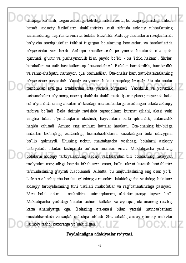 darajaga ko’tardi, degan xulosaga kelishga imkon berdi, bu bizga gapirishga imkon
beradi.   axloqiy   fazilatlarni   shakllantirish   usuli   sifatida   axloqiy   suhbatlarning
samaradorligi.Tajriba davomida bolalar kuzatildi. Axloqiy fazilatlarni rivojlantirish
bo’yicha   mashg’ulotlar   tsiklini   tugatgan   bolalarning   harakatlari   va   harakatlarida
o’zgarishlar   yuz   berdi.   Axloqni   shakllantirish   jarayonida   bolalarda   o’z   qadr-
qimmati,   g’urur   va   pushaymonlik   hissi   paydo   bo’ldi   -   bu   ‘ichki   hakam’,   fikrlar,
harakatlar   va   xatti-harakatlarning   ‘nazoratchisi’.   Bolalar   hamdardlik,   hamdardlik
va   rahm-shafqatni   namoyon   qila   boshladilar.   Ota-onalar   ham   xatti-harakatlarning
o’zgarishini payqashdi. Yaxshi va yomon bolalar haqidagi birinchi fikr ota-onalar
tomonidan   aytilgan   ertaklardan   erta   yoshda   o’rganadi.   Yaxshilik   va   yovuzlik
tushunchalari o’yinning noaniq shaklida shakllanadi. Ijtimoiylash jarayonida katta
rol o’ynashda uning a’zolari o’rtasidagi munosabatlarga asoslangan oilada axloqiy
tarbiya   bo’ladi.   Bola   doimiy   ravishda   oqsoqollarni   hurmat   qilishi,   akasi   yoki
singlisi   bilan   o’yinchoqlarni   ulashish,   hayvonlarni   xafa   qilmaslik,   aldamaslik
haqida   eshitadi.   Ammo   eng   muhimi   kattalar   harakati.   Ota-onaning   bir-biriga
nisbatan   befarqligi,   xudbinligi,   hurmatsizliklarini   kuzatadigan   bola   oddiygina
bo’lib   qolmaydi.   Shuning   uchun   maktabgacha   yoshdagi   bolalarni   axloqiy
tarbiyalash   oiladan   tashqarida   bo’lishi   mumkin   emas.   Maktabgacha   yoshdagi
bolalarni   axloqiy   tarbiyalashning   asosiy   vazifalaridan   biri   bolalarning   muayyan
me’yorlar   mavjudligi   haqida   bilishlarini   emas,   balki   ularni   kuzatib   borishlarini
ta’minlashning   g’ayrati   hisoblanadi.   Albatta,   bu   majburlashning   eng   oson   yo’li.
Lekin siz boshqacha harakat qilishingiz mumkin. Maktabgacha yoshdagi bolalarni
axloqiy   tarbiyalashning   turli   usullari   mukofotlar   va   rag’batlantirishga   pasayadi.
Men   halol   edim   -   mukofotni   kutmoqdaman,   aldadim-jazoga   tayyor   bo’l.
Maktabgacha   yoshdagi   bolalar   uchun,   kattalar   va   ayniqsa,   ota-onaning   roziligi
katta   ahamiyatga   ega.   Bolaning   ota-onasi   bilan   yaxshi   munosabatlarni
mustahkamlash   va   saqlab   qolishga   intiladi.   Shu   sababli,   asosiy   ijtimoiy   motivlar
ijtimoiy tashqi nazoratga yo’naltirilgan.
Foydalanilgan adabiyotlar ro‘yxati.
41 