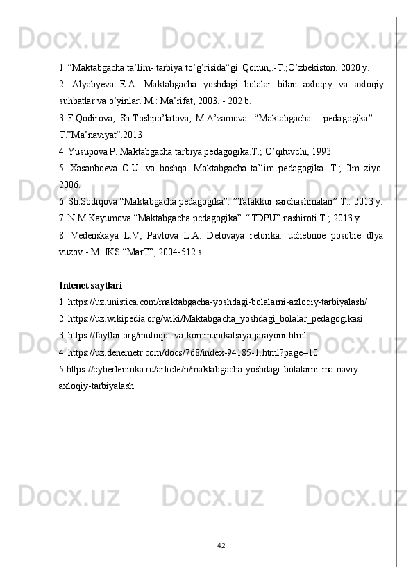 1.   “Maktabgacha ta’lim- tarbiya to’g’risida“gi  Qonun,.-T.;O’zbekiston. 2020 y.
2.   Alyabyeva   E.A.   Maktabgacha   yoshdagi   bolalar   bilan   axloqiy   va   axloqiy
suhbatlar va o’yinlar. M.: Ma’rifat, 2003. - 202 b.
3.   F.Qodirova,  Sh.Toshpo’latova,  M.A’zamova.  “Maktabgacha     pedagogika”.  -
T.”Ma’naviyat”.2013
4.   Yusupova P. Maktabgacha tarbiya pedagogika.T.; O’qituvchi, 1993
5.   Xasanboeva   O.U.   va   boshqa.   Maktabgacha   ta’lim   pedagogika   .T.;   Ilm   ziyo.
2006.
6.   Sh.Sodiqova “Maktabgacha pedagogika”. ”Tafakkur sarchashmalari” T.: 2013 y.
7.   N.M.Kayumova “Maktabgacha pedagogika”. “TDPU” nashiroti T.; 2013 y
8.   Vedenskaya   L.V,   Pavlova   L.A.   Delovaya   retorika:   uchebnoe   posobie   dlya
vuzov.- M.:IKS “MarT”, 2004-512 s.
Intenet saytlari
1.   https://uz.unistica.com/maktabgacha-yoshdagi-bolalarni-axloqiy-tarbiyalash/
2.   https://uz.wikipedia.org/wiki/Maktabgacha_yoshdagi_bolalar_pedagogikasi
3.   https://fayllar.org/muloqot-va-kommunikatsiya-jarayoni.html
4.   https://uz.denemetr.com/docs/768/index-94185-1.html?page=10
5.https://cyberleninka.ru/article/n/maktabgacha-yoshdagi-bolalarni-ma-naviy-
axloqiy-tarbiyalash
42