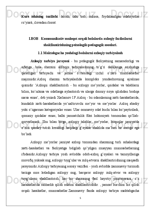 Kurs   ishining   tuzilishi :   kirish,   ikki   bob,   xulosa,   foydalanilgan   adabiyotlar
ro’yxati, ilovadan iborat.
I.BOB  .  Kommunikativ muloqot orqali bolalarda axloqiy fazilatlarni
shakllantirishning psixologik-pedagogik asoslari.
1.1 Maktabgacha yoshdagi bolalarni axloqiy tarbiyalash
Axloqiy   tarbiya   jarayoni   -   bu   pedagogik   faoliyatning   samaradorligi   va
sifatiga,   bola   shaxsini   axloqiy   tarbiyalashning   to’g’ri   darajasiga   erishishga
qaratilgan   tarbiyachi   va   jamoa   o’rtasidagi   izchil   o’zaro   munosabatlar
majmuidir.Axloq   shaxsni   tarbiyalashda   kompleks   yondashuvning   ajralmas
qismidir   ‘Axloqni   shakllantirish   -   bu   axloqiy   me’yorlar,   qoidalar   va   talablarni
bilim, ko’nikma va odatlarga aylantirish va ularga doimiy rioya  qilishdan  boshqa
narsa emas’, deb yozadi Xarlamov I.F.Axloq - bu odamlarning xatti-harakatlarida,
kundalik   xatti-harakatlarida   yo’naltiruvchi   me’yor   va   me’yorlar.   Axloq   abadiy
yoki o’zgarmas kategoriyalar emas. Ular ommaviy odat kuchi bilan ko’paytiriladi,
qonuniy   qoidalar   emas,   balki   jamoatchilik   fikri   hokimiyati   tomonidan   qo’llab-
quvvatlanadi.   Shu   bilan   birga,   axloqiy   talablar,   me’yorlar,   huquqlar   jamiyatda
o’zini   qanday   tutish   kerakligi   haqidagi   g’oyalar   shaklida   ma’lum   bir   asosga   ega
bo’ladi.
Axloqiy   me’yorlar   jamiyat   axloqi   tomonidan   shaxsning   turli   sohalardagi
xatti-harakatlari   va   faoliyatiga   belgilab   qo’yilgan   muayyan   munosabatlarning
ifodasidir.Axloqiy   tarbiya   yosh   avlodda   odob-axloq   g’oyalari   va   tamoyillariga
muvofiq yuksak ong, axloqiy tuyg’ular va xulq-atvorni shakllantirishning maqsadli
jarayonidir.Axloqiy tarbiyaning asosiy vazifasi - yosh avlodda zamonaviy turmush
tarziga   mos   keladigan   axloqiy   ong,   barqaror   axloqiy   xulq-atvor   va   axloqiy
tuyg’ularni   shakllantirish,   har   bir   shaxsning   faol   hayotiy   pozitsiyasini,   o’z
harakatlarida rahbarlik qilish odatini shakllantirishdir. , jamoat  burchini  his qilish
orqali   harakatlar,   munosabatlar.Zamonaviy   fanda   axloqiy   tarbiya   maktabgacha
5 